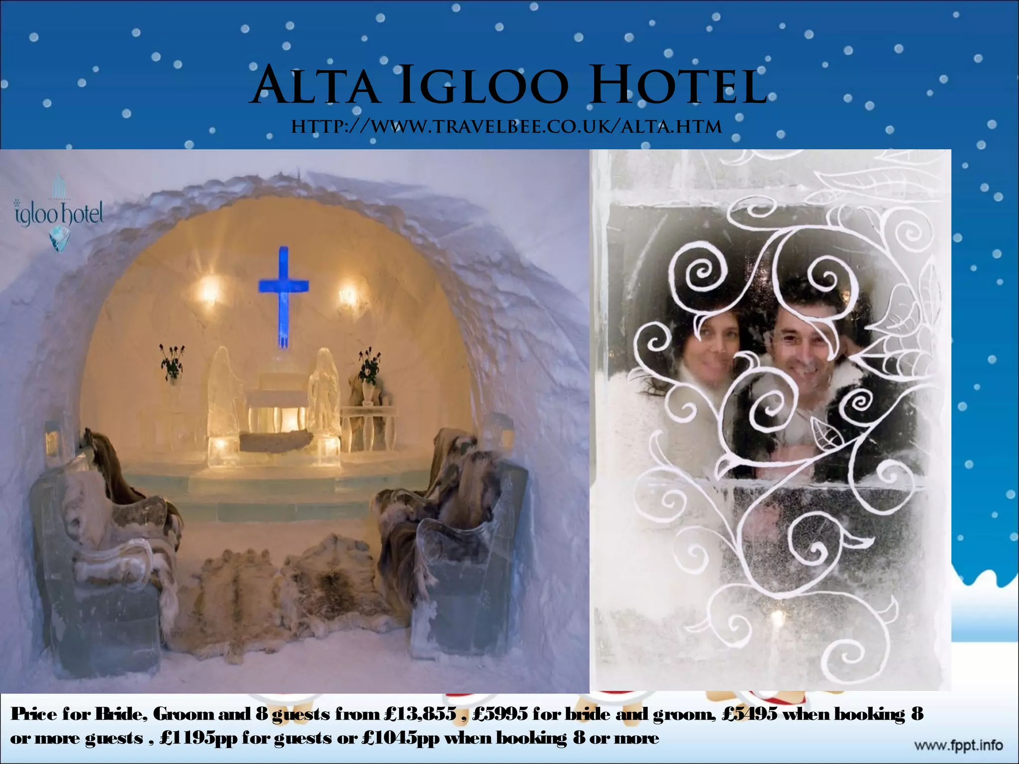 Alta Igloo Hotel
http://www.travelbee.co.uk/alta.htm
Price for Bride, Groom and 8 guests from £13,855 , £5995 for bride and groom, £5495 when booking 8
or more guests , £1195pp for guests or £1045pp when booking 8 or more