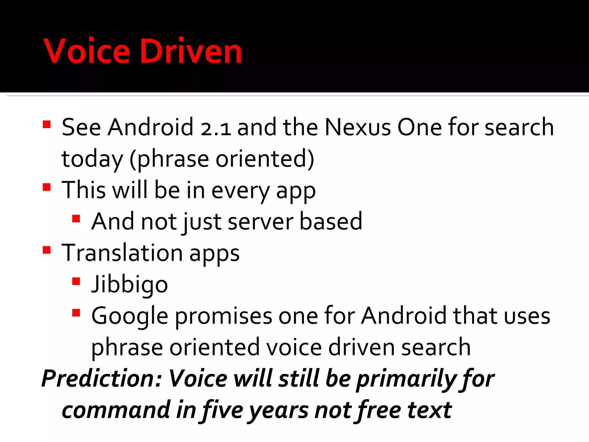 Voice Driven See Android 2.1 and the Nexus One for search today (phrase oriented) This will be in every app And not just server based Translation apps Jibbigo Google promises one for Android that uses phrase oriented voice driven search Prediction: Voice will still be primarily for command in five years not free text 
