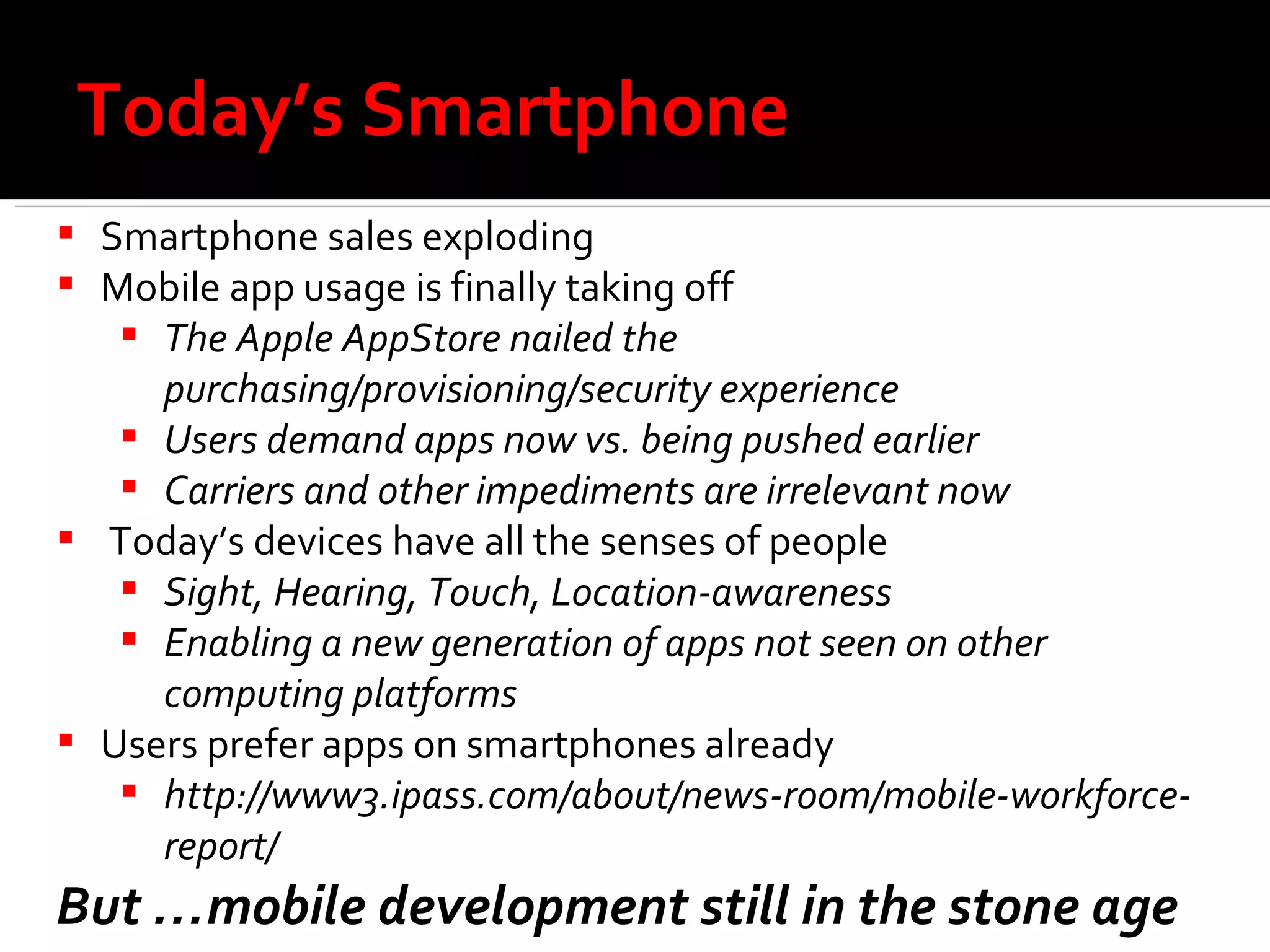 Today’s Smartphone Smartphone sales exploding Mobile app usage is finally taking off The Apple AppStore nailed the purchasing/provisioning/security experience  Users demand apps now vs. being pushed earlier Carriers and other impediments are irrelevant now Today’s devices have all the senses of people Sight, Hearing, Touch, Location-awareness Enabling a new generation of apps not seen on other computing platforms Users prefer apps on smartphones already http://www3.ipass.com/about/news-room/mobile-workforce-report/ But …mobile development still in the stone age 