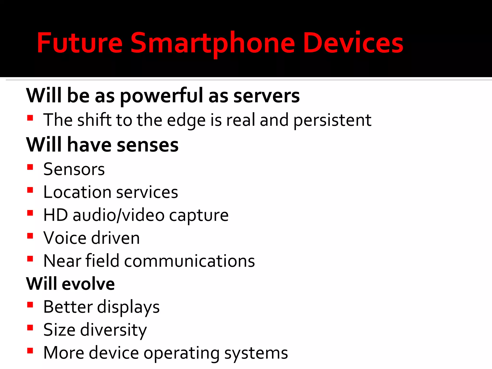 Future Smartphone Devices Will be as powerful as servers The shift to the edge is real and persistent Will have senses Sensors Location services HD audio/video capture Voice driven Near field communications Will evolve Better displays Size diversity More device operating systems 