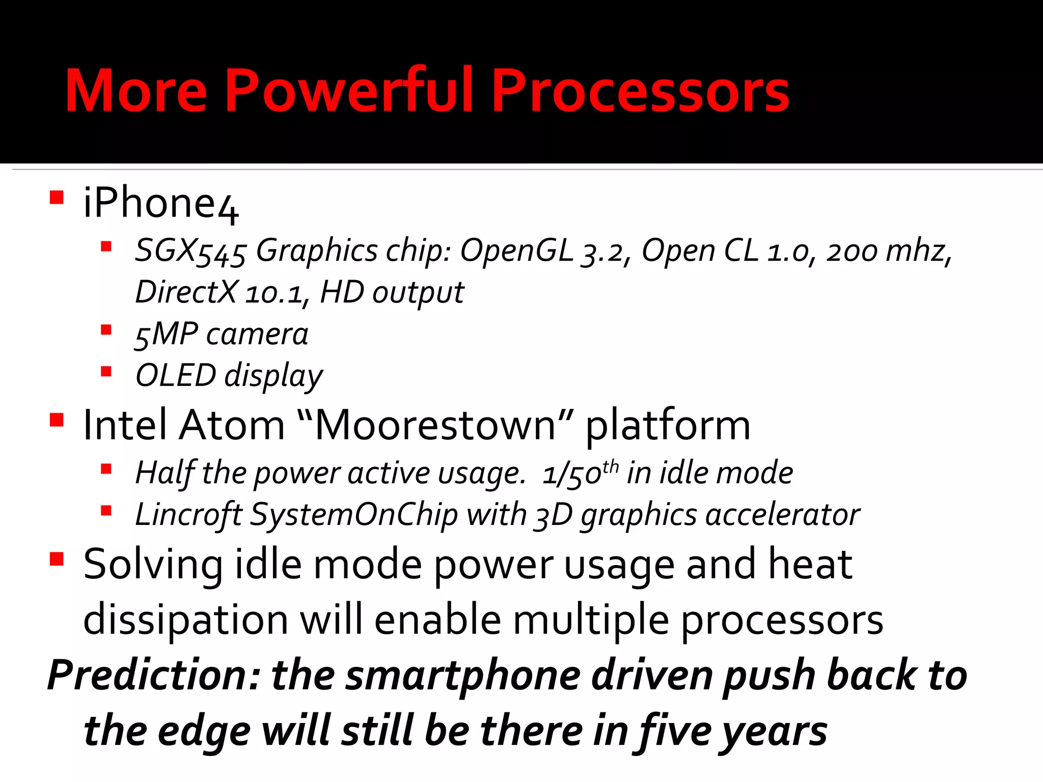 More Powerful Processors iPhone4 SGX545 Graphics chip: OpenGL 3.2, Open CL 1.0, 200 mhz,  DirectX 10.1, HD output  5MP camera OLED display Intel Atom “Moorestown” platform Half the power active usage.  1/50 th  in idle mode Lincroft SystemOnChip with 3D graphics accelerator Solving idle mode power usage and heat dissipation will enable multiple processors Prediction: the smartphone driven push back to the edge will still be there in five years  
