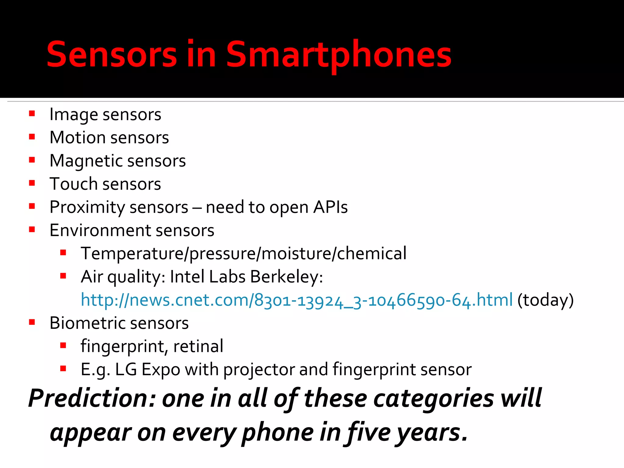 Sensors in Smartphones Image sensors Motion sensors Magnetic sensors Touch sensors Proximity sensors – need to open APIs Environment sensors Temperature/pressure/moisture/chemical Air quality: Intel Labs Berkeley:  http://news.cnet.com/8301-13924_3-10466590-64.html  (today) Biometric sensors fingerprint, retinal E.g. LG Expo with projector and fingerprint sensor Prediction: one in all of these categories will appear on every phone in five years. 