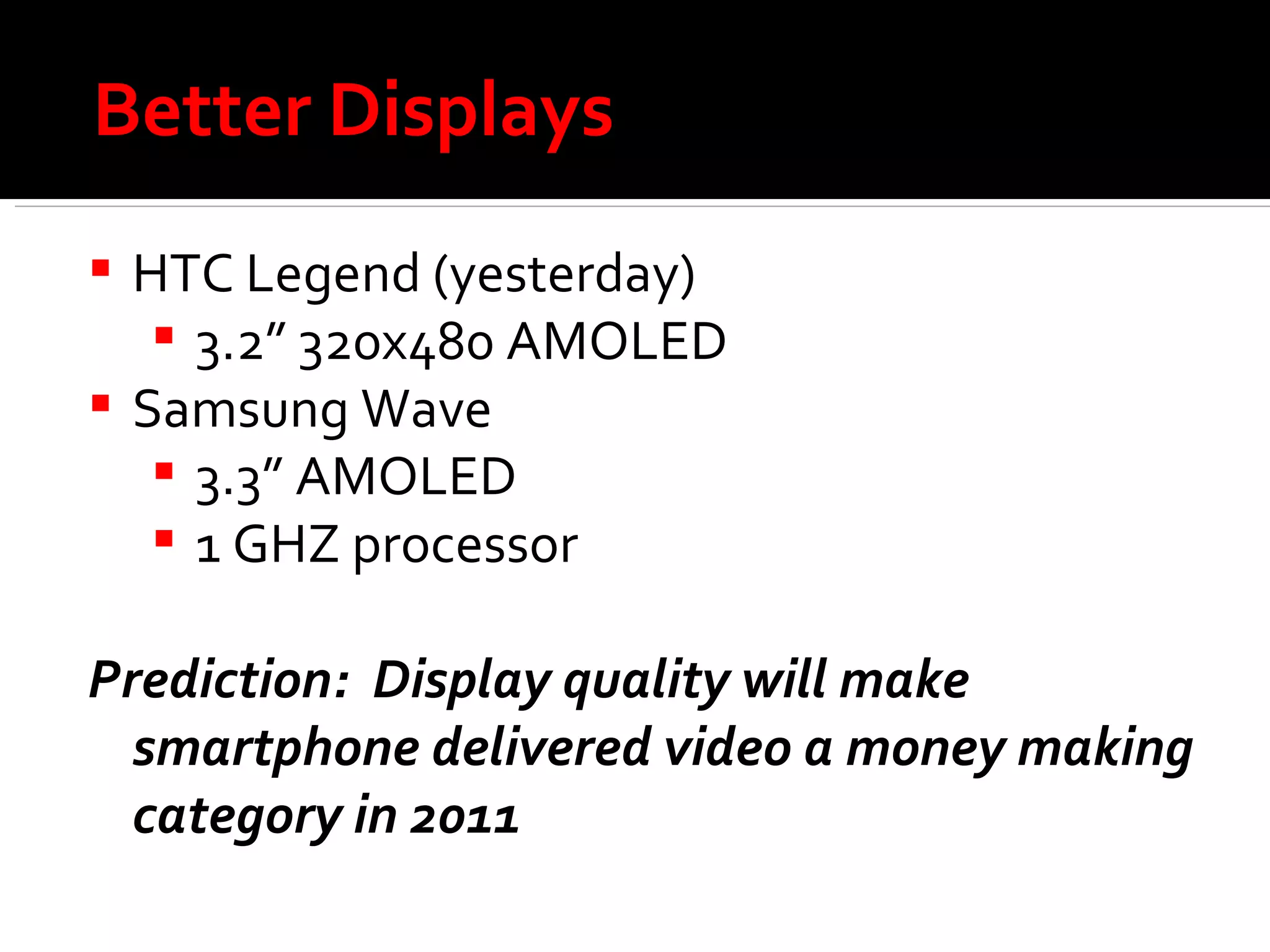 Better Displays HTC Legend (yesterday) 3.2” 320x480 AMOLED  Samsung Wave 3.3” AMOLED 1 GHZ processor Prediction:  Display quality will make smartphone delivered video a money making category in 2011 