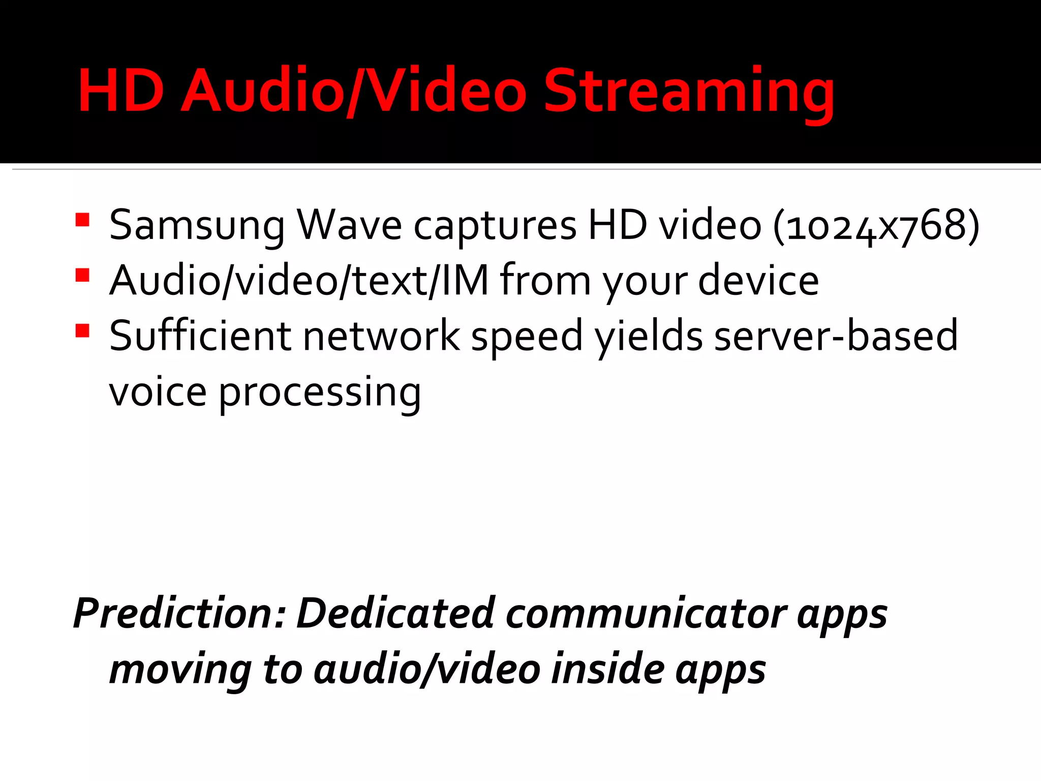 HD Audio/Video Streaming Samsung Wave captures HD video (1024x768) Audio/video/text/IM from your device Sufficient network speed yields server-based voice processing Prediction: Dedicated communicator apps moving to audio/video inside apps 
