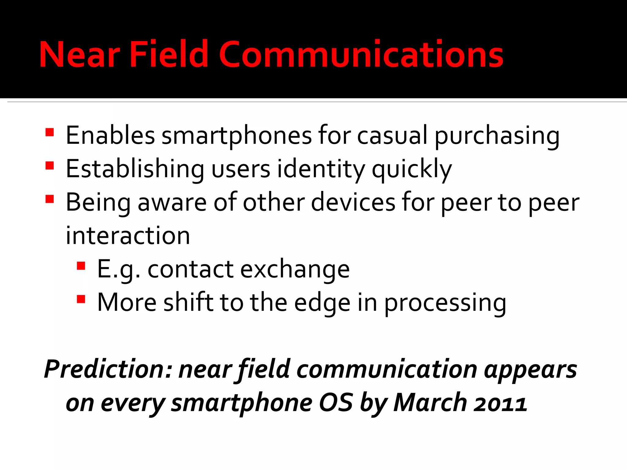 Near Field Communications Enables smartphones for casual purchasing Establishing users identity quickly Being aware of other devices for peer to peer interaction E.g. contact exchange More shift to the edge in processing  Prediction: near field communication appears on every smartphone OS by March 2011 