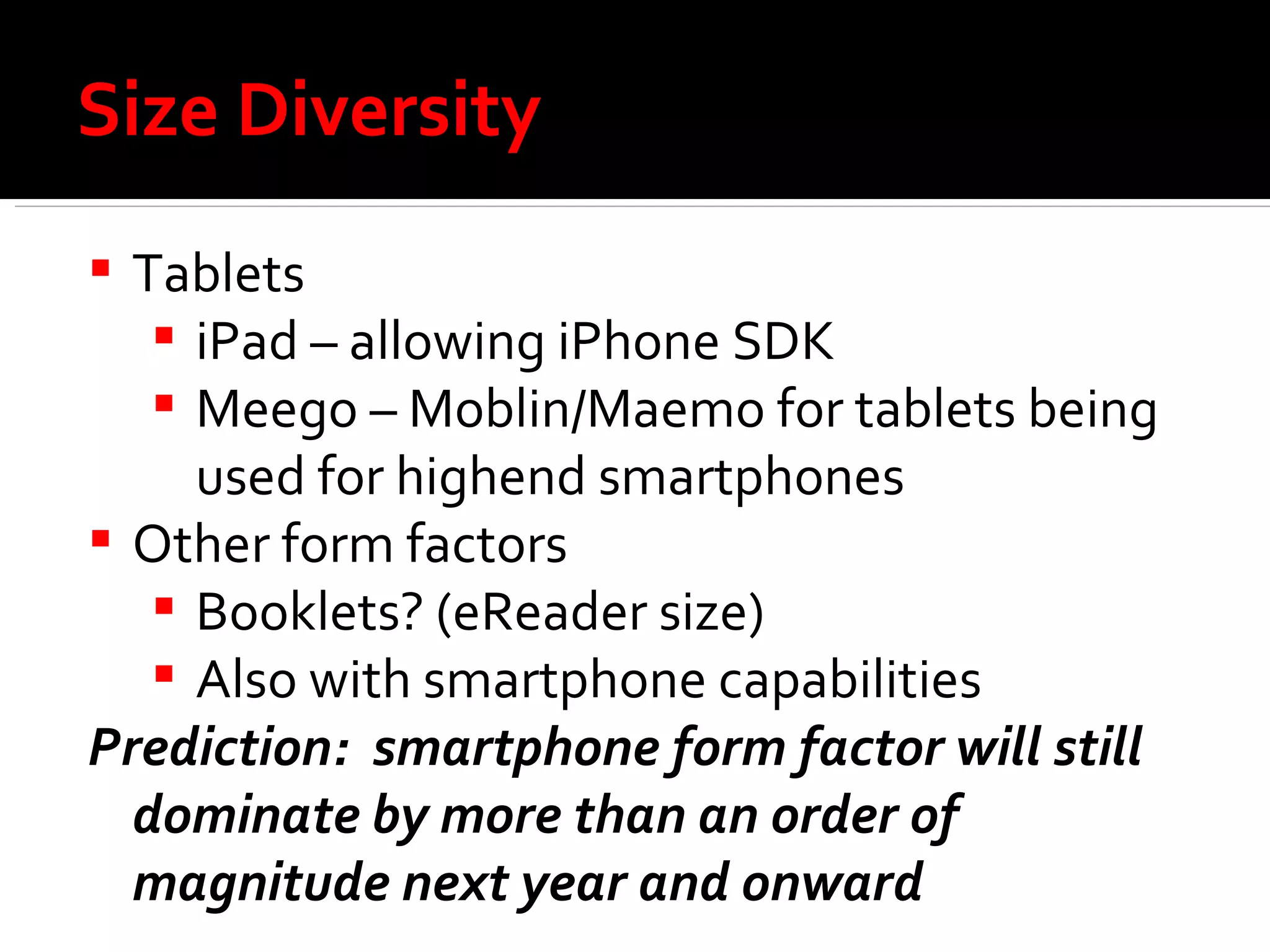 Size Diversity Tablets  iPad – allowing iPhone SDK Meego – Moblin/Maemo for tablets being used for highend smartphones Other form factors Booklets? (eReader size) Also with smartphone capabilities Prediction:  smartphone form factor will still dominate by more than an order of magnitude next year and onward 