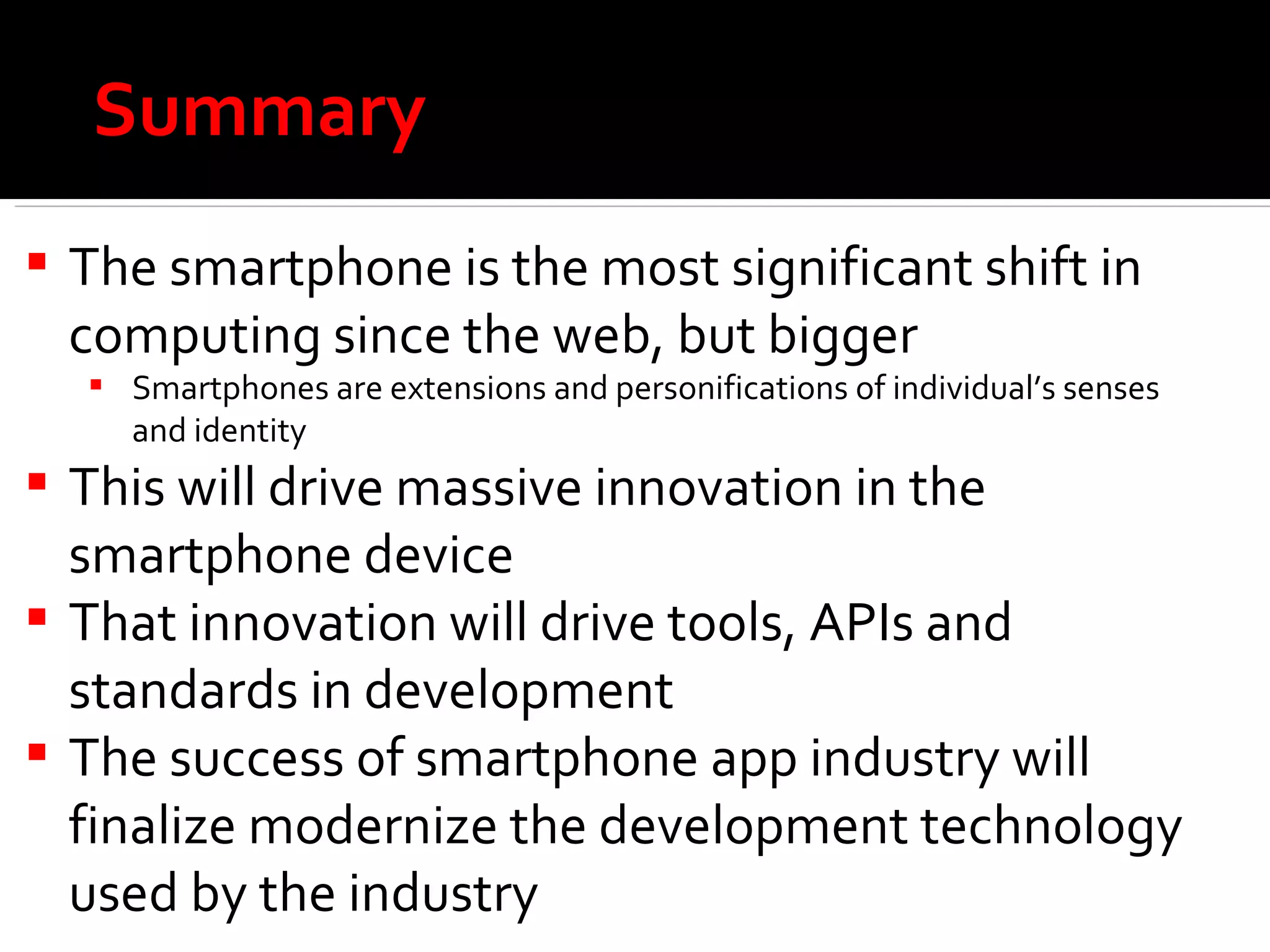 Summary The smartphone is the most significant shift in computing since the web, but bigger Smartphones are extensions and personifications of individual’s senses and identity This will drive massive innovation in the smartphone device That innovation will drive tools, APIs and standards in development  The success of smartphone app industry will finalize modernize the development technology used by the industry 