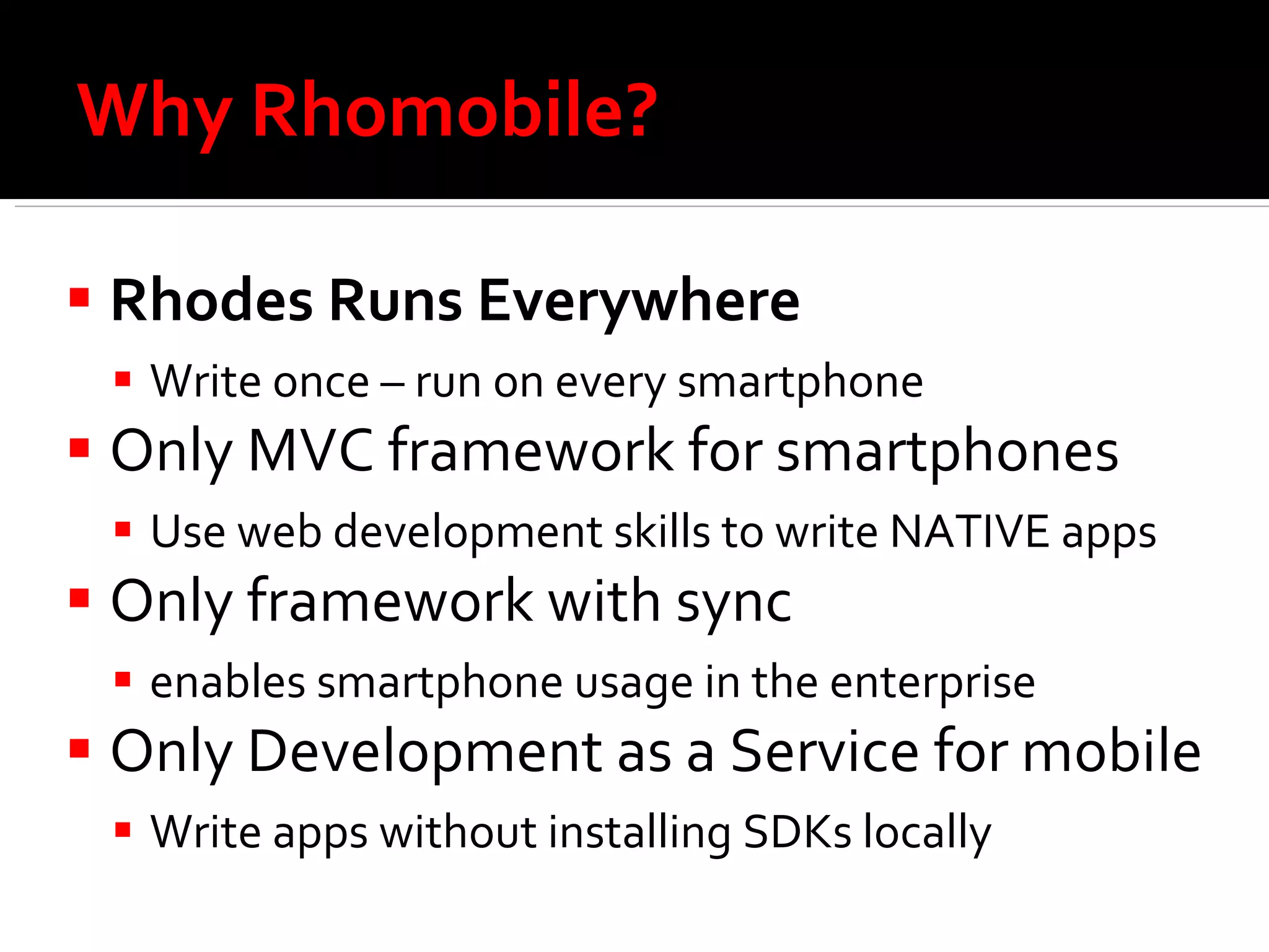 Why Rhomobile?  Rhodes Runs Everywhere Write once – run on every smartphone Only MVC framework for smartphones Use web development skills to write NATIVE apps Only framework with sync enables smartphone usage in the enterprise Only Development as a Service for mobile Write apps without installing SDKs locally 