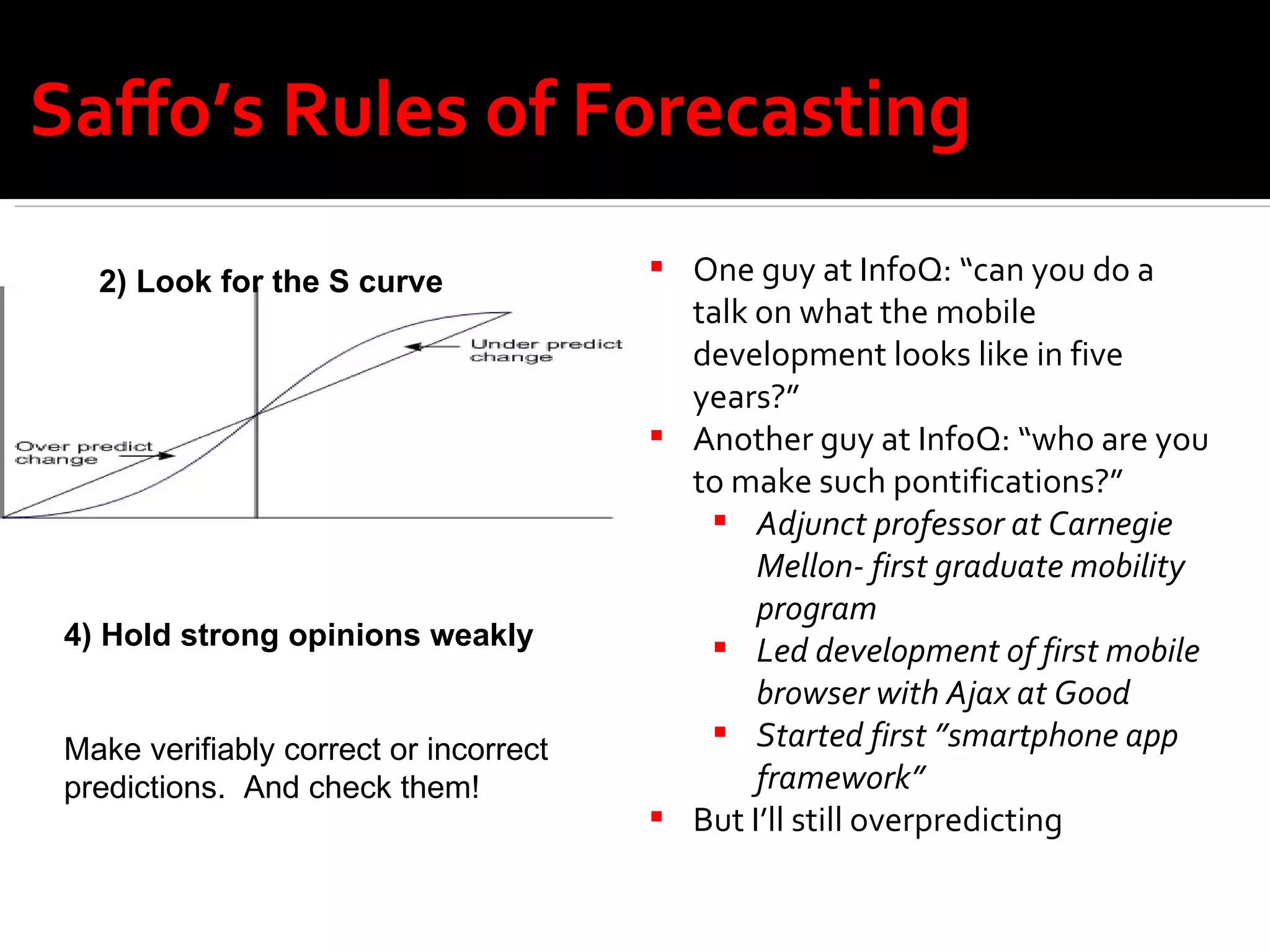 Saffo’s Rules of Forecasting One guy at InfoQ: “can you do a talk on what the mobile development looks like in five years?” Another guy at InfoQ: “who are you to make such pontifications?” Adjunct professor at Carnegie Mellon- first graduate mobility program Led development of first mobile browser with Ajax at Good  Started first ”smartphone app framework”  But I’ll still overpredicting 2) Look for the S curve 4) Hold strong opinions weakly Make verifiably correct or incorrect  predictions.  And check them! 
