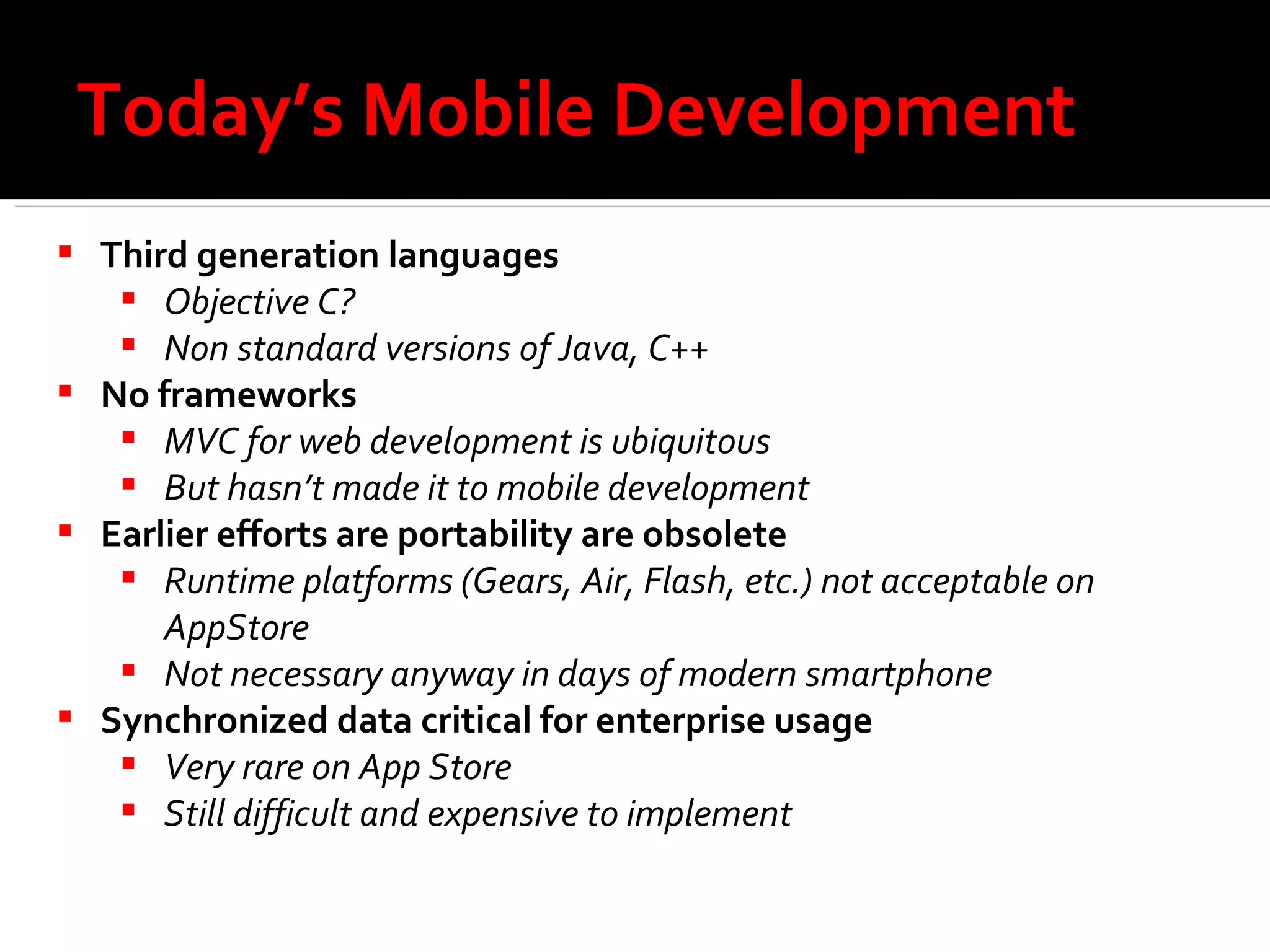 Today’s Mobile Development Third generation languages Objective C? Non standard versions of Java, C++ No frameworks MVC for web development is ubiquitous But hasn’t made it to mobile development Earlier efforts are portability are obsolete  Runtime platforms (Gears, Air, Flash, etc.) not acceptable on AppStore Not necessary anyway in days of modern smartphone Synchronized data critical for enterprise usage Very rare on App Store Still difficult and expensive to implement 