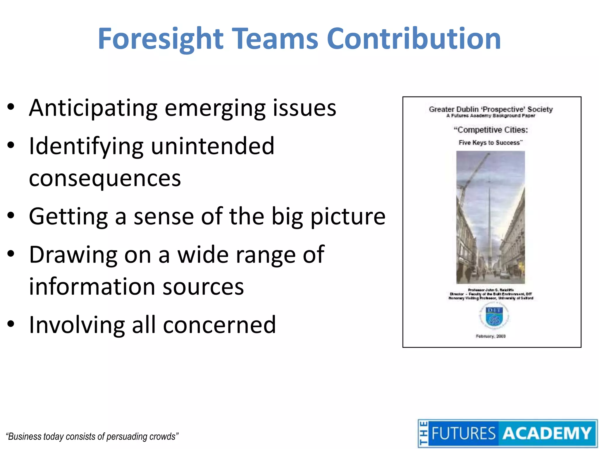 Foresight Teams ContributionAnticipating emerging issuesIdentifying unintended consequencesGetting a sense of the big pictureDrawing on a wide range of information sourcesInvolving all concerned“Business today consists of persuading crowds”