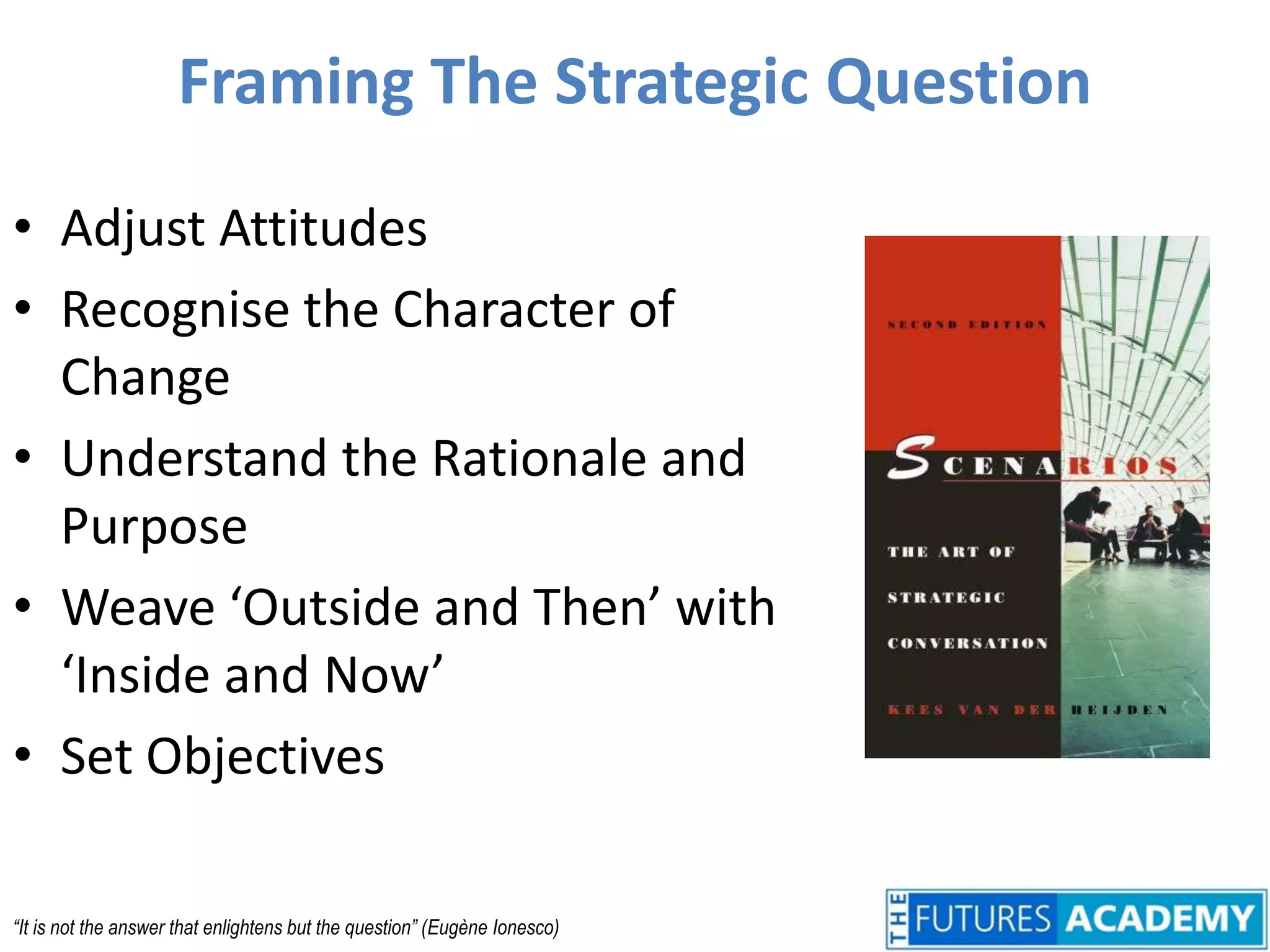 Framing The Strategic QuestionAdjust AttitudesRecognise the Character of ChangeUnderstand the Rationale and PurposeWeave ‘Outside and Then’ with ‘Inside and Now’Set Objectives“It is not the answer that enlightens but the question” (Eugène Ionesco)