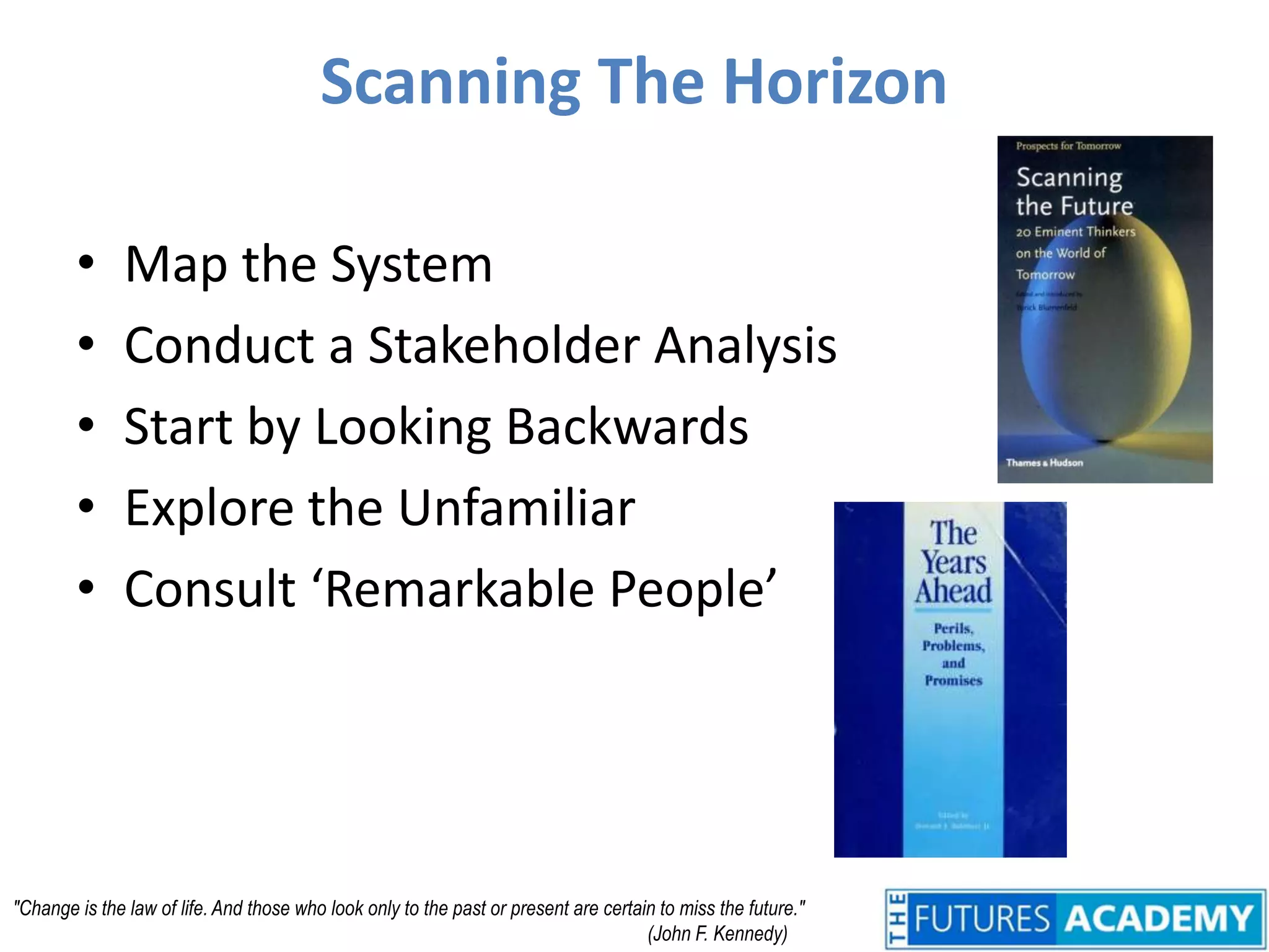 Scanning The HorizonMap the SystemConduct a Stakeholder AnalysisStart by Looking BackwardsExplore the UnfamiliarConsult ‘Remarkable People’"Change is the law of life. And those who look only to the past or present are certain to miss the future." 					(John F. Kennedy)