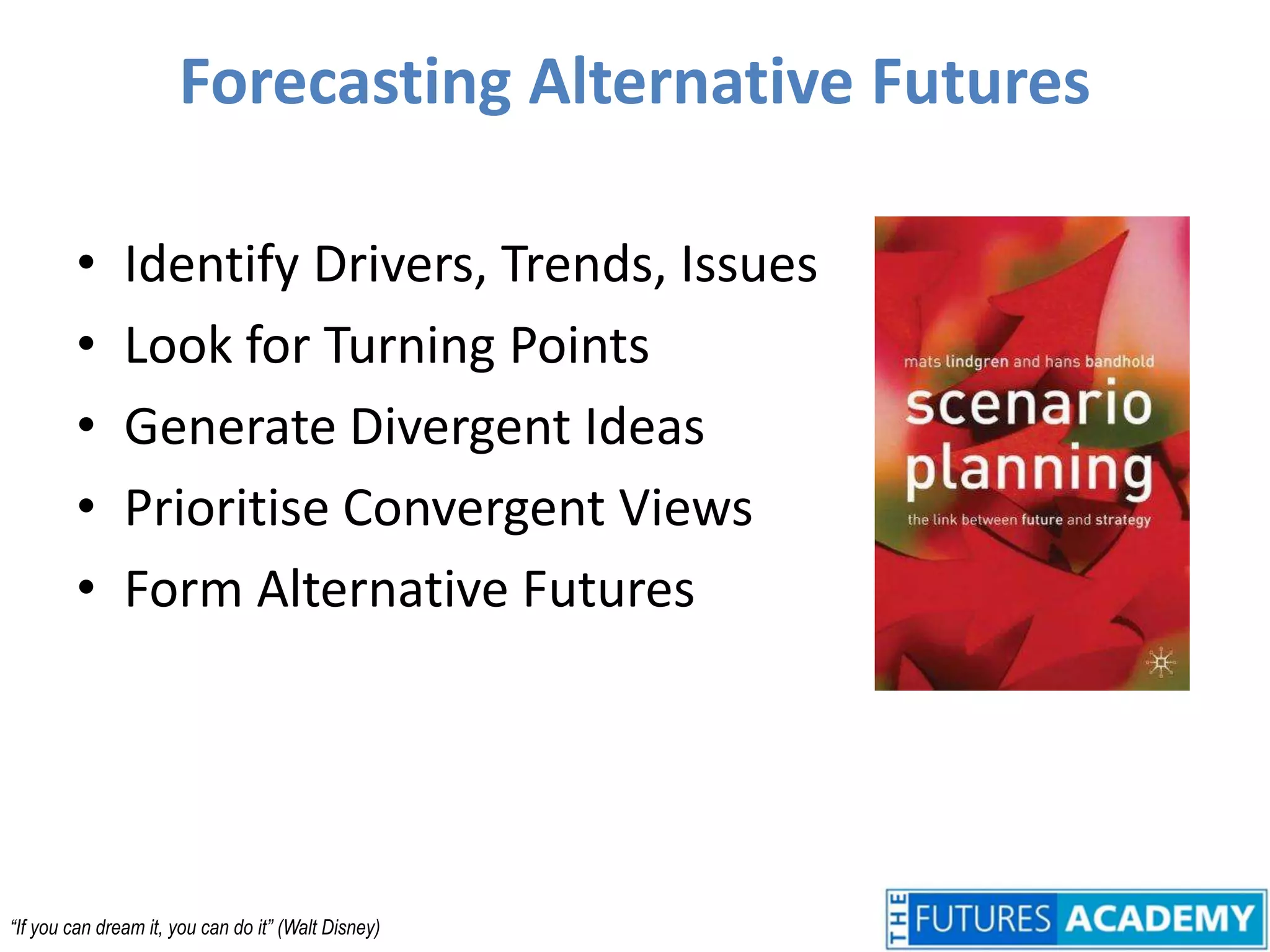 Forecasting Alternative FuturesIdentify Drivers, Trends, IssuesLook for Turning PointsGenerate Divergent IdeasPrioritise Convergent ViewsForm Alternative Futures“If you can dream it, you can do it” (Walt Disney)