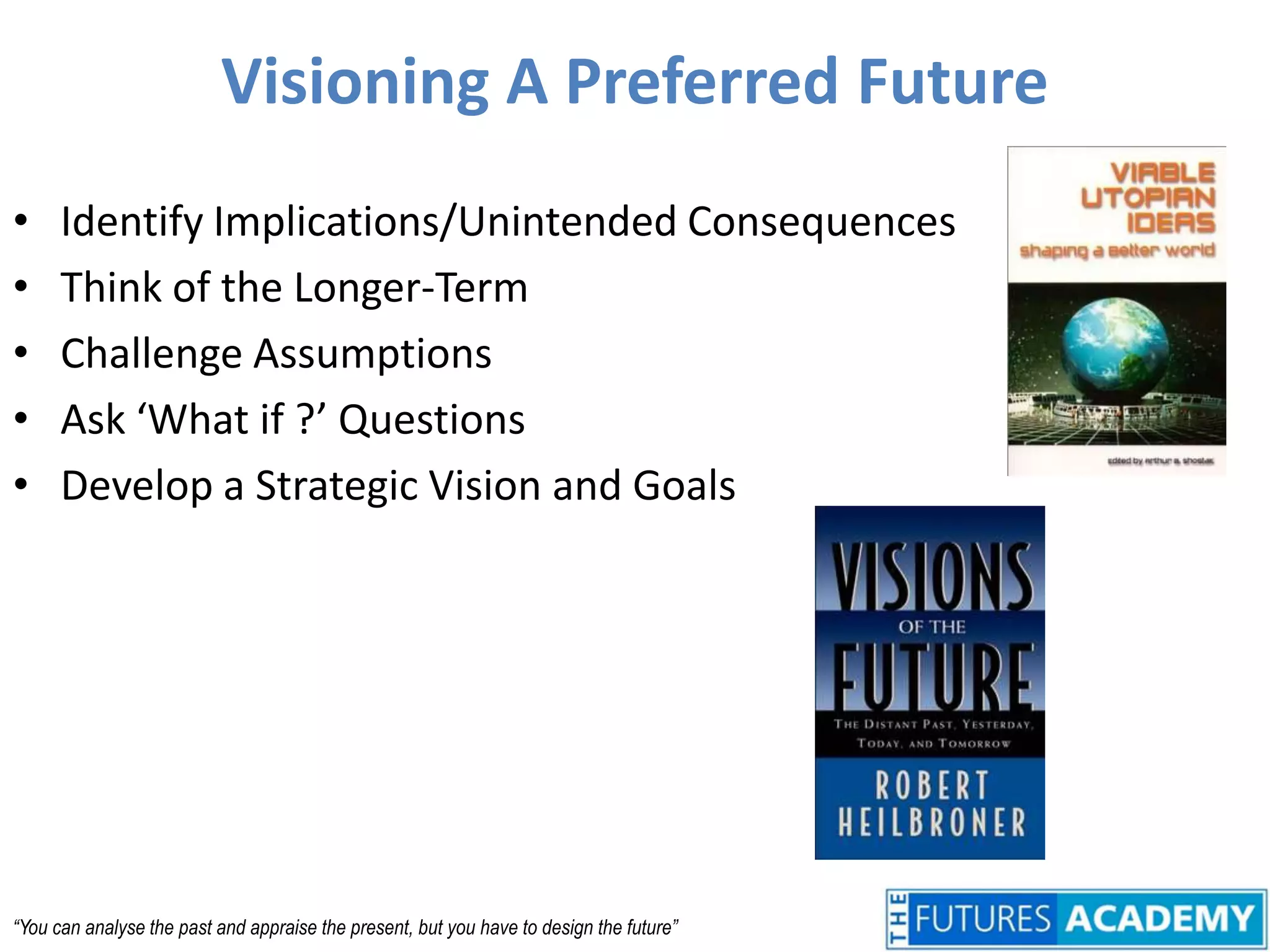 Visioning A Preferred FutureIdentify Implications/Unintended ConsequencesThink of the Longer-TermChallenge AssumptionsAsk ‘What if ?’ QuestionsDevelop a Strategic Vision and Goals“You can analyse the past and appraise the present, but you have to design the future”