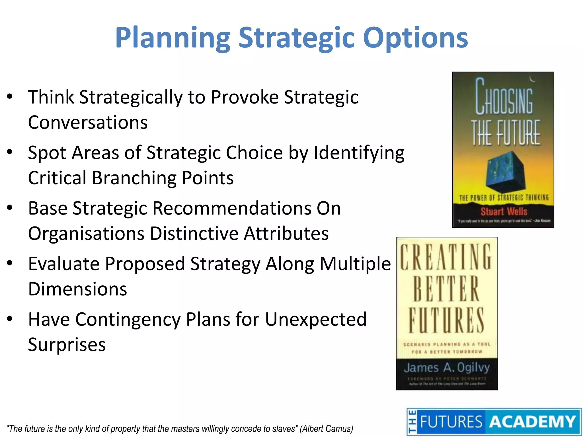 Planning Strategic OptionsThink Strategically to Provoke Strategic ConversationsSpot Areas of Strategic Choice by Identifying Critical Branching PointsBase Strategic Recommendations On Organisations Distinctive AttributesEvaluate Proposed Strategy Along Multiple DimensionsHave Contingency Plans for Unexpected Surprises“The future is the only kind of property that the masters willingly concede to slaves” (Albert Camus)