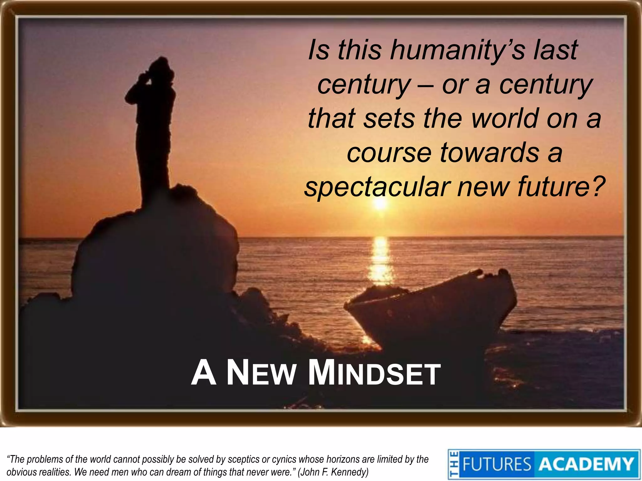 Is this humanity’s last century – or a century that sets the world on a course towards a spectacular new future?A NEW MINDSET“The problems of the world cannot possibly be solved by sceptics or cynics whose horizons are limited by the obvious realities. We need men who can dream of things that never were.” (John F. Kennedy)