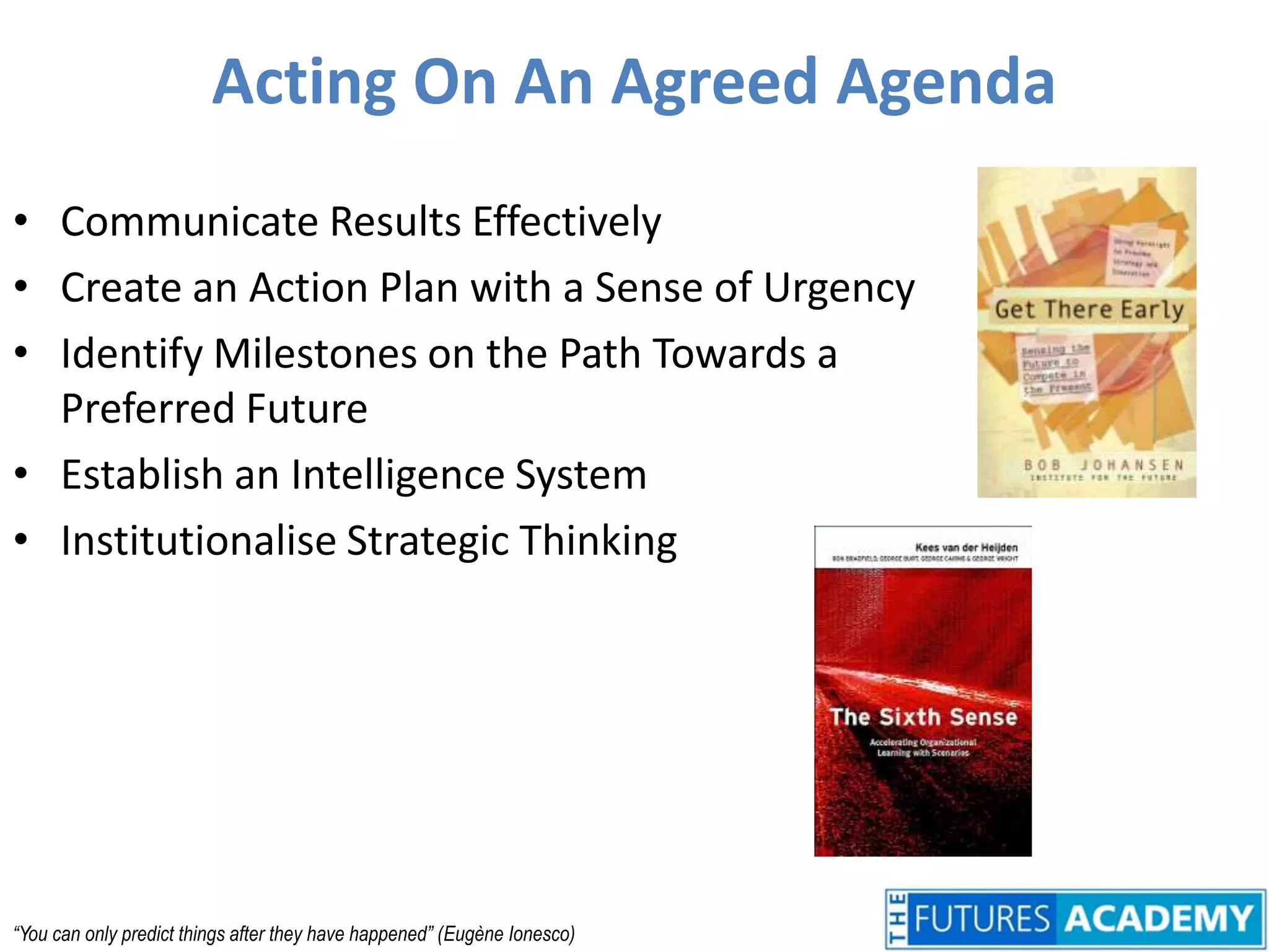 Acting On An Agreed AgendaCommunicate Results EffectivelyCreate an Action Plan with a Sense of UrgencyIdentify Milestones on the Path Towards a Preferred FutureEstablish an Intelligence SystemInstitutionalise Strategic Thinking“You can only predict things after they have happened” (Eugène Ionesco)