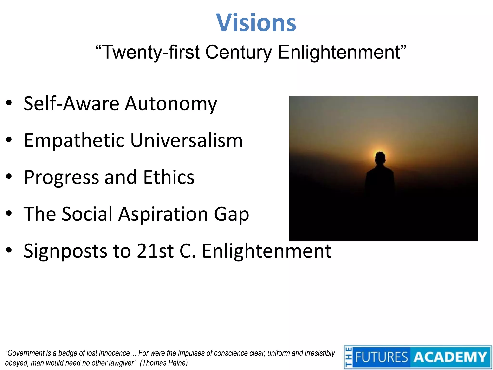Visions“Twenty-first Century Enlightenment”Self-Aware AutonomyEmpathetic UniversalismProgress and EthicsThe Social Aspiration GapSignposts to 21st C. Enlightenment“Government is a badge of lost innocence… For were the impulses of conscience clear, uniform and irresistibly obeyed, man would need no other lawgiver”  (Thomas Paine)
