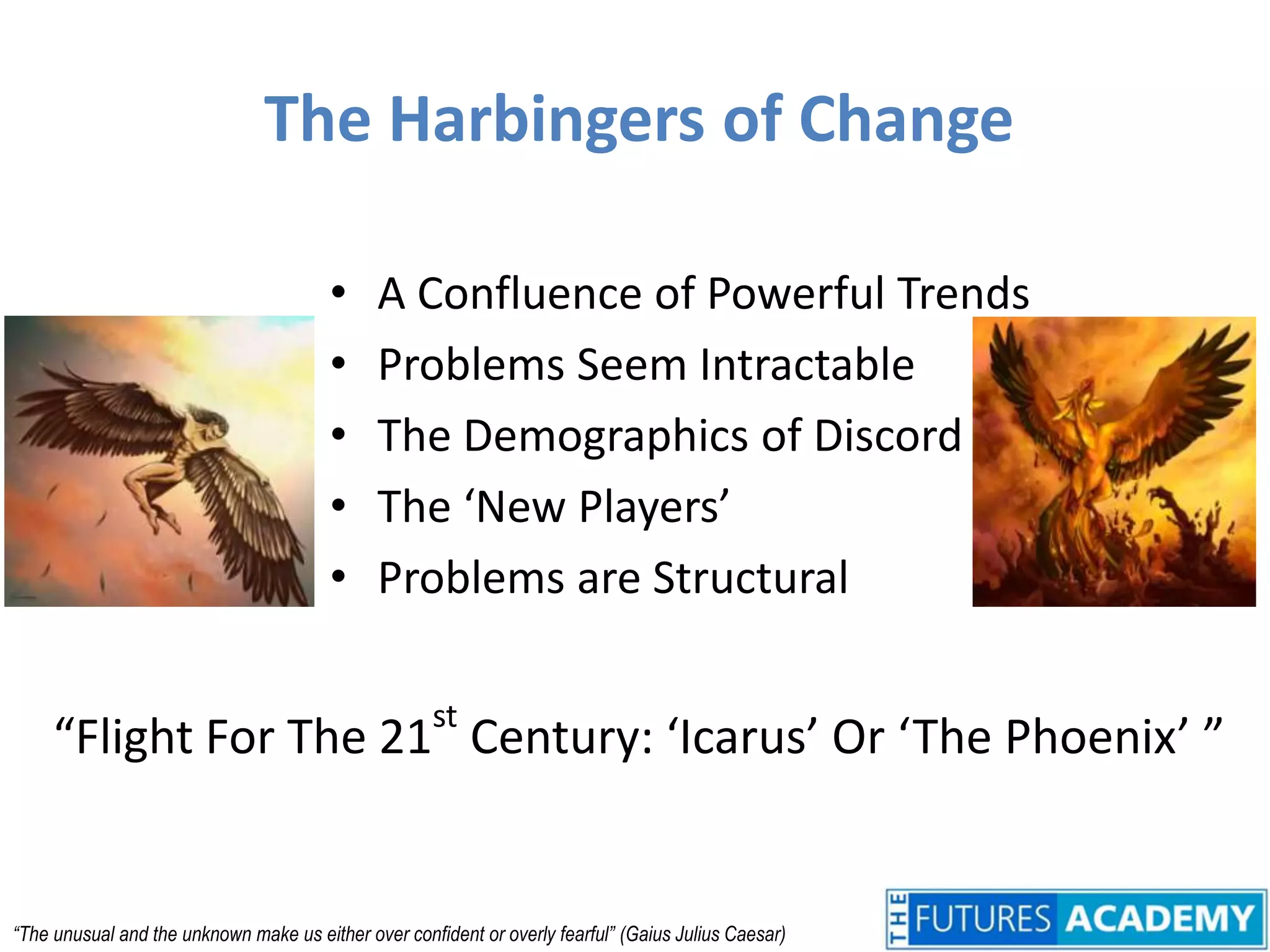 The Harbingers of ChangeA Confluence of Powerful TrendsProblems Seem IntractableThe Demographics of DiscordThe ‘New Players’Problems are Structural“Flight For The 21st Century: ‘Icarus’ Or ‘The Phoenix’ ”“The unusual and the unknown make us either over confident or overly fearful” 	(Gaius Julius Caesar)