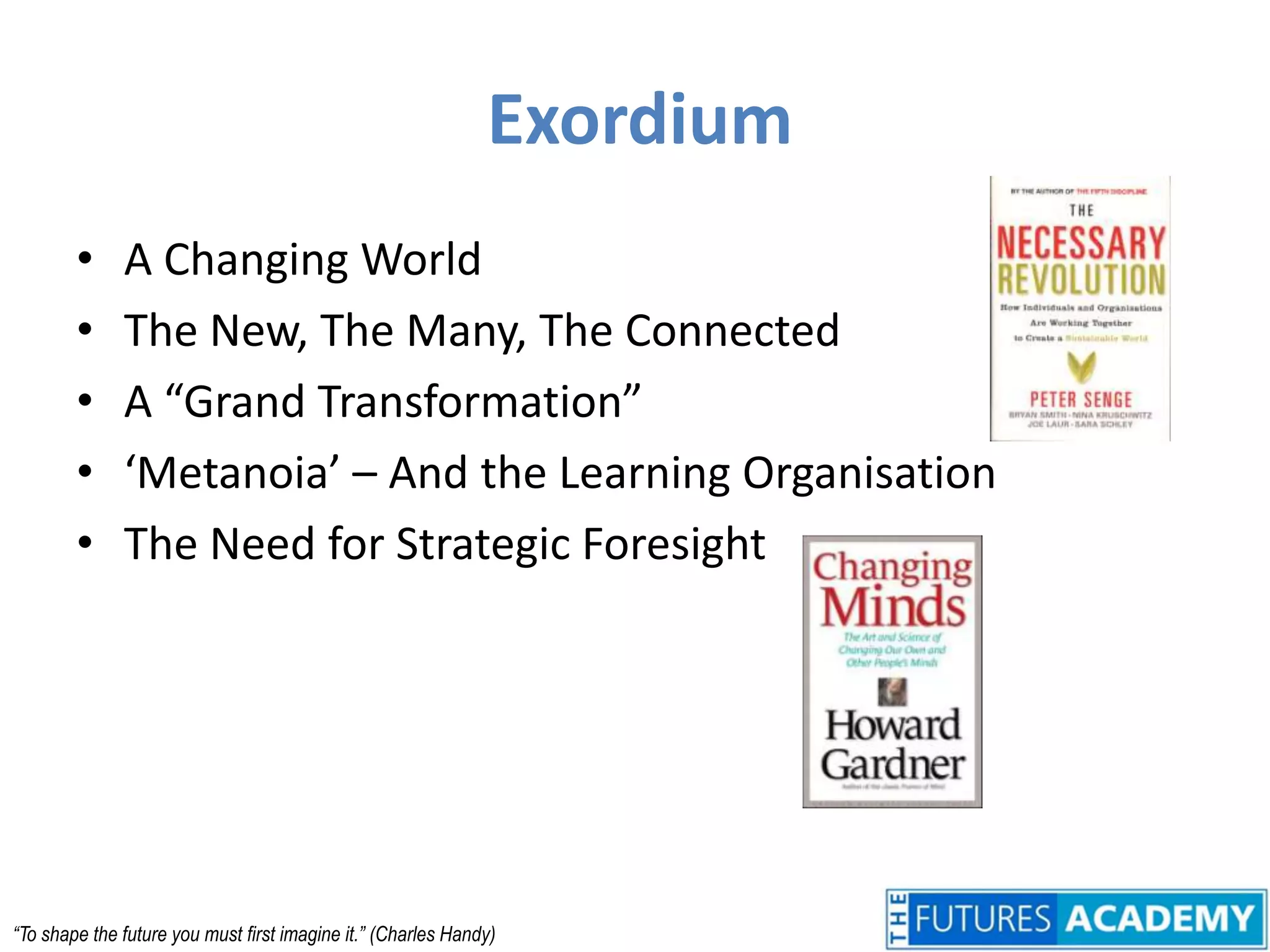 ExordiumA Changing WorldThe New, The Many, The ConnectedA “Grand Transformation”‘Metanoia’ – And the Learning OrganisationThe Need for Strategic Foresight“To shape the future you must first imagine it.” (Charles Handy)