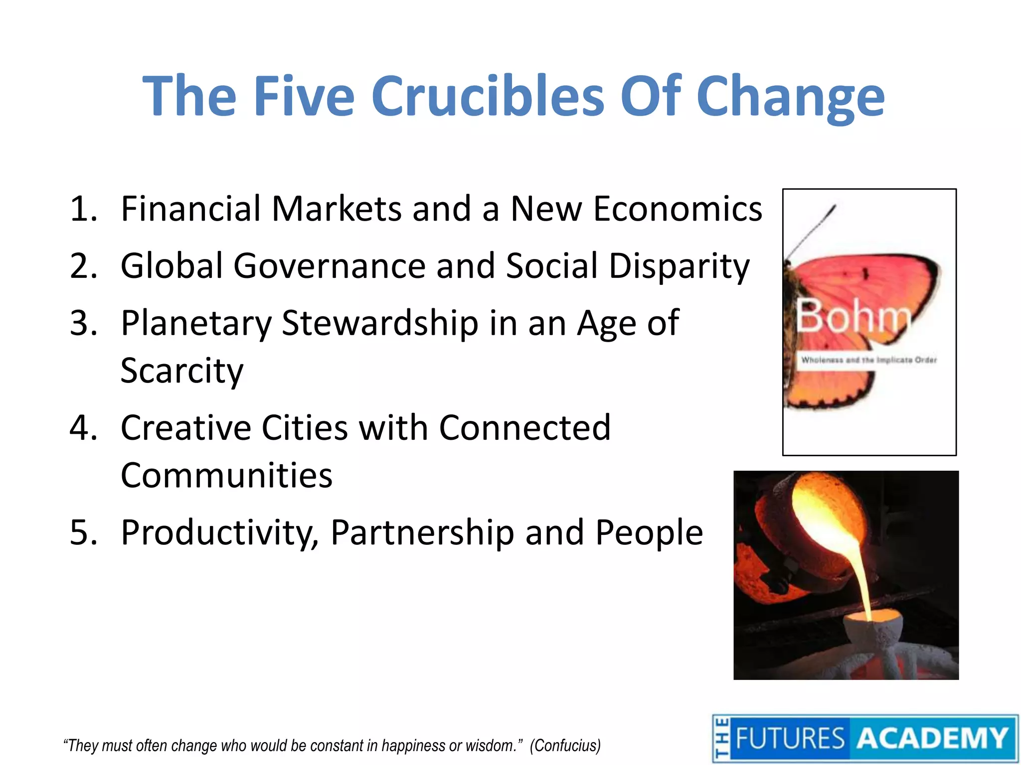 The Five Crucibles Of ChangeFinancial Markets and a New EconomicsGlobal Governance and Social DisparityPlanetary Stewardship in an Age of ScarcityCreative Cities with Connected CommunitiesProductivity, Partnership and People“They must often change who would be constant in happiness or wisdom.”  (Confucius)