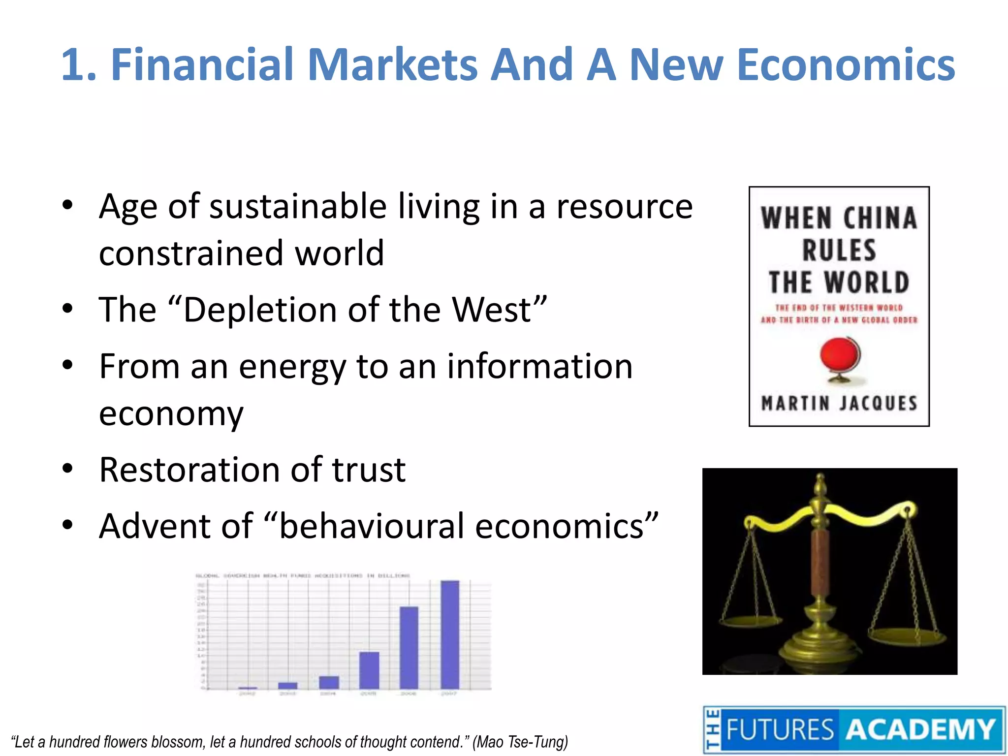 1. Financial Markets And A New EconomicsAge of sustainable living in a resource constrained worldThe “Depletion of the West”From an energy to an information economyRestoration of trustAdvent of “behavioural economics”“Let a hundred flowers blossom, let a hundred schools of thought contend.” (Mao Tse-Tung)