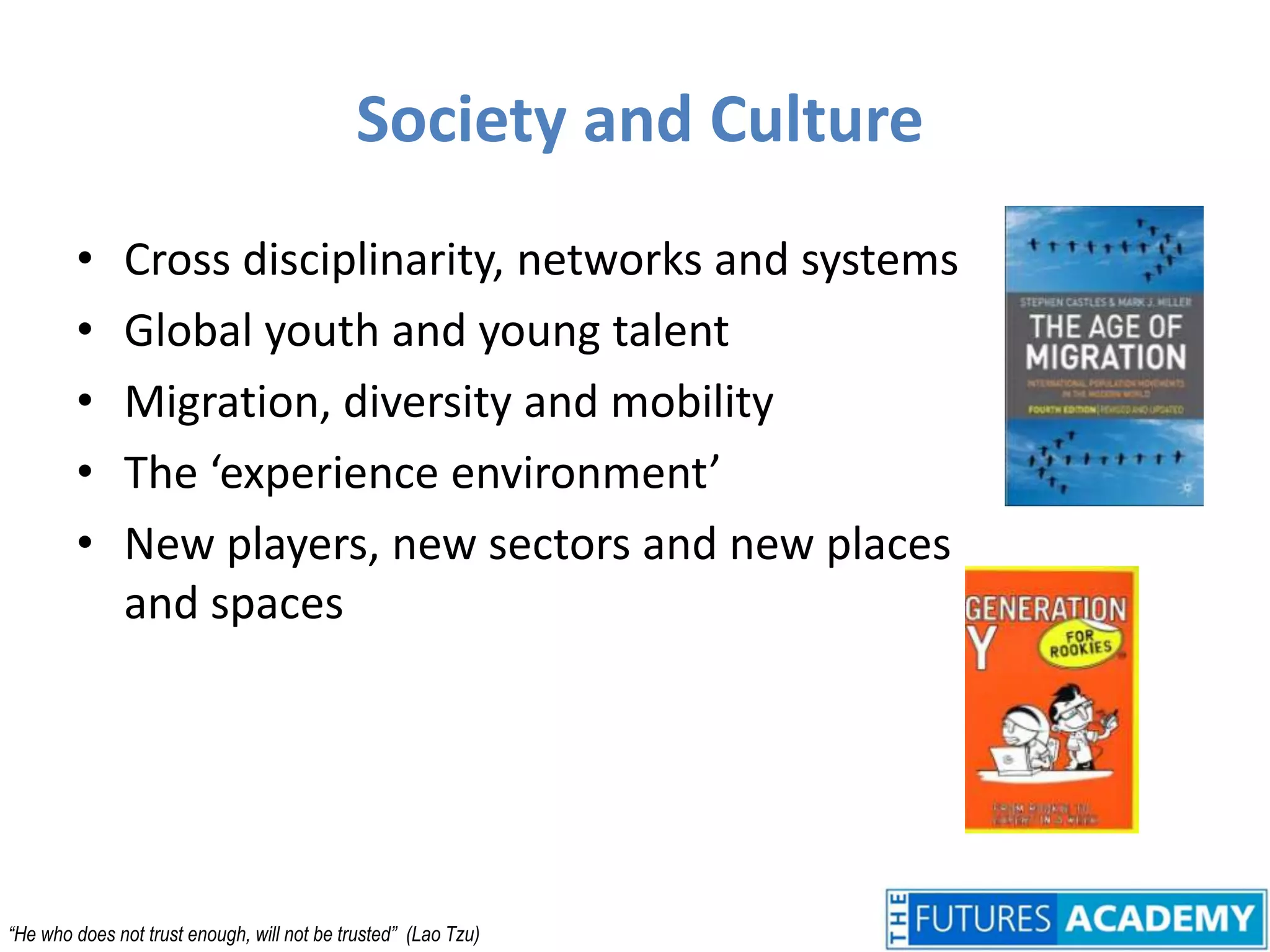 Society and CultureCross disciplinarity, networks and systemsGlobal youth and young talentMigration, diversity and mobilityThe ‘experience environment’New players, new sectors and new places and spaces“He who does not trust enough, will not be trusted”  (Lao Tzu)
