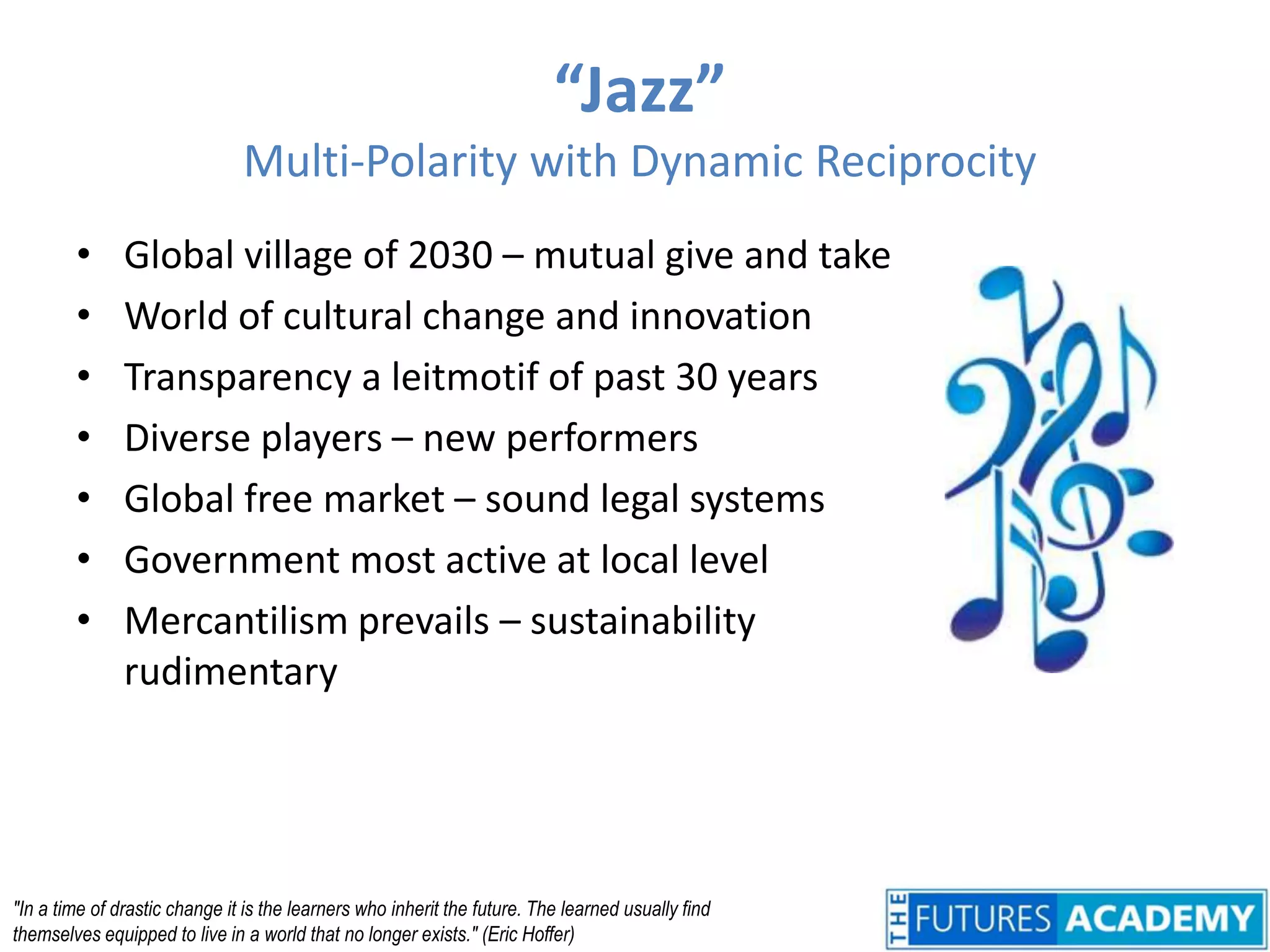 “Jazz”Multi-Polarity with Dynamic ReciprocityGlobal village of 2030 – mutual give and takeWorld of cultural change and innovationTransparency a leitmotif of past 30 yearsDiverse players – new performersGlobal free market – sound legal systemsGovernment most active at local levelMercantilism prevails – sustainability rudimentary"In a time of drastic change it is the learners who inherit the future. The learned usually find themselves equipped to live in a world that no longer exists." (Eric Hoffer)