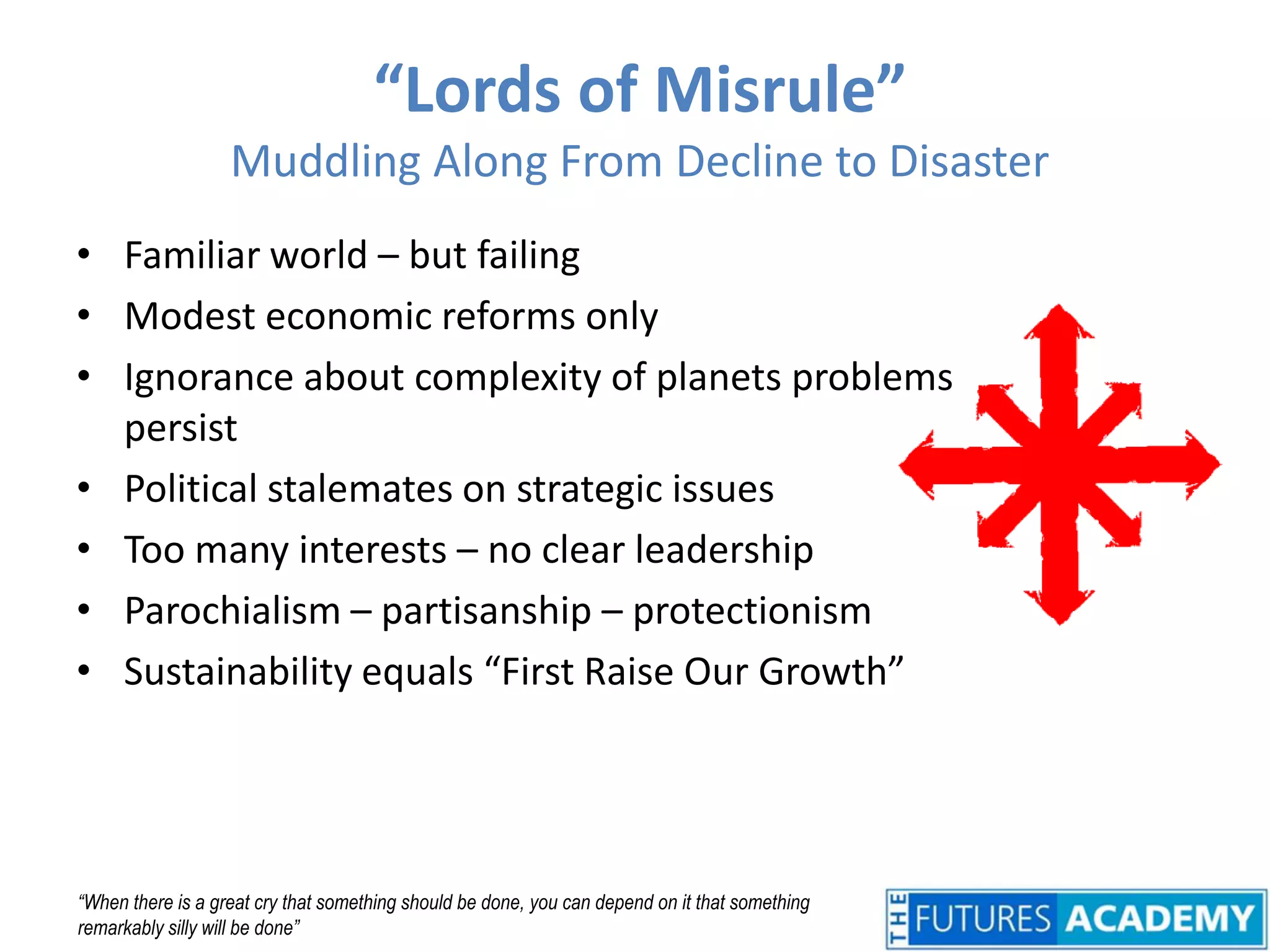 “Lords of Misrule”Muddling Along From Decline to DisasterFamiliar world – but failingModest economic reforms onlyIgnorance about complexity of planets problems persistPolitical stalemates on strategic issuesToo many interests – no clear leadershipParochialism – partisanship – protectionismSustainability equals “First Raise Our Growth”“When there is a great cry that something should be done, you can depend on it that something remarkably silly will be done”