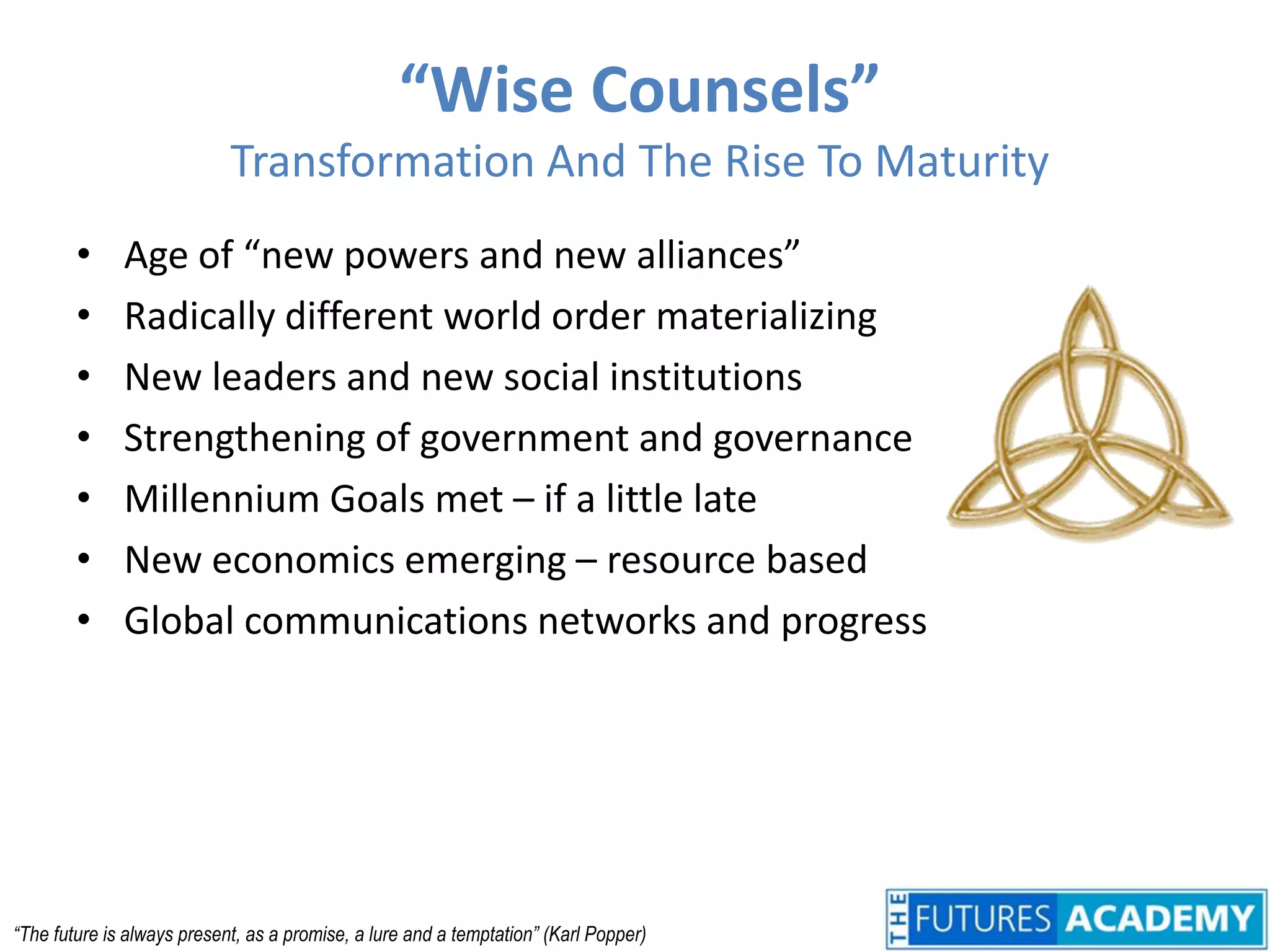 “Wise Counsels”Transformation And The Rise To MaturityAge of “new powers and new alliances”Radically different world order materializingNew leaders and new social institutionsStrengthening of government and governanceMillennium Goals met – if a little lateNew economics emerging – resource basedGlobal communications networks and progress“The future is always present, as a promise, a lure and a temptation” (Karl Popper)