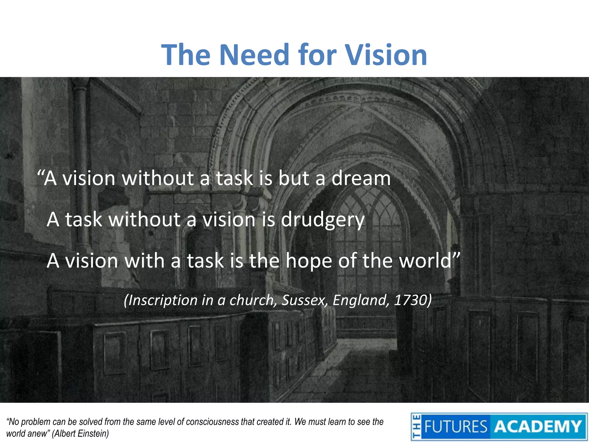 The Need for Vision“A vision without a task is but a dream  A task without a vision is drudgery  A vision with a task is the hope of the world”(Inscription in a church, Sussex, England, 1730)“No problem can be solved from the same level of consciousness that created it. We must learn to see the world anew” (Albert Einstein)
