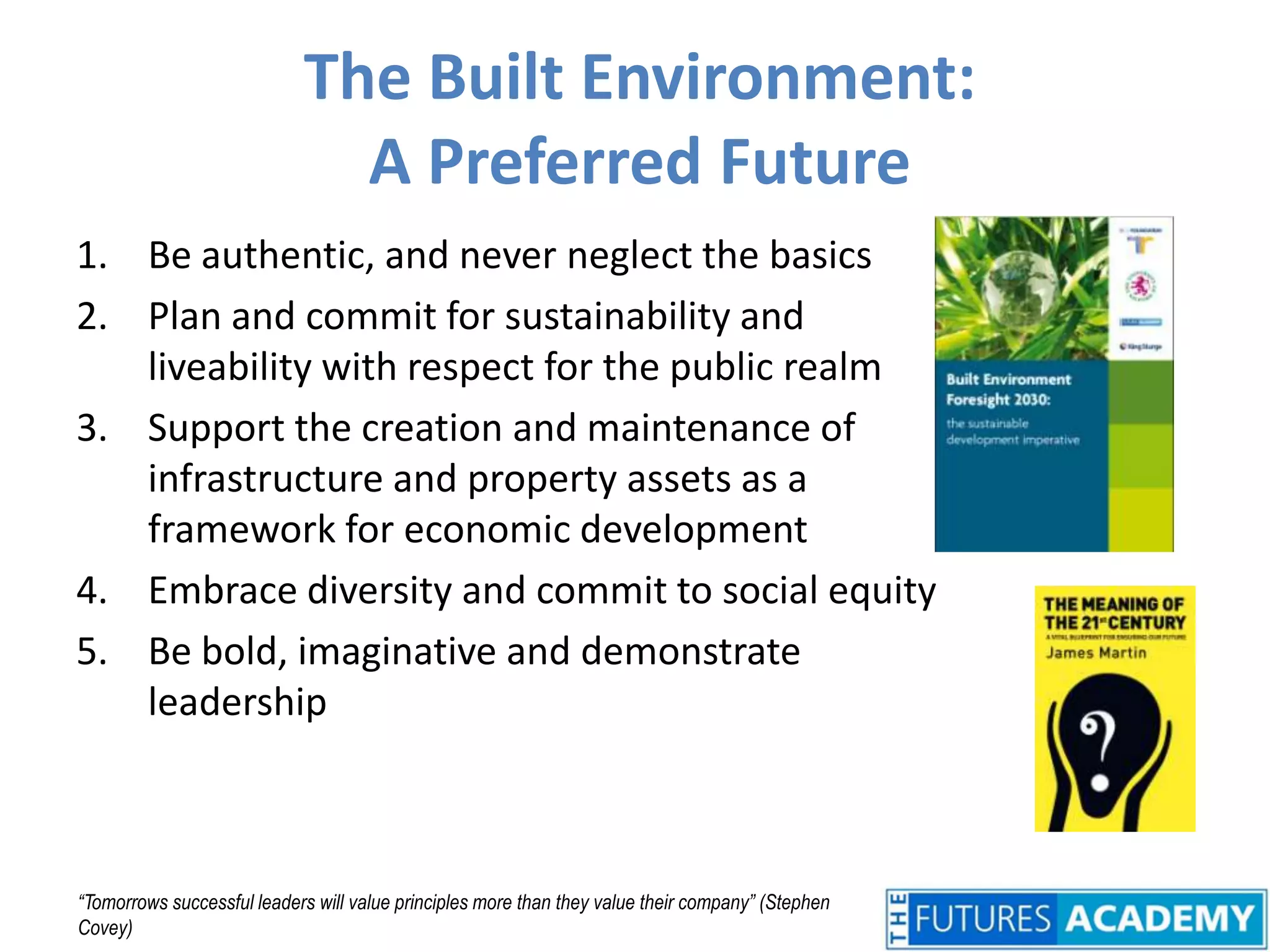 The Built Environment: A Preferred FutureBe authentic, and never neglect the basicsPlan and commit for sustainability and liveability with respect for the public realmSupport the creation and maintenance of infrastructure and property assets as a framework for economic developmentEmbrace diversity and commit to social equityBe bold, imaginative and demonstrate leadership“Tomorrows successful leaders will value principles more than they value their company” (Stephen Covey)