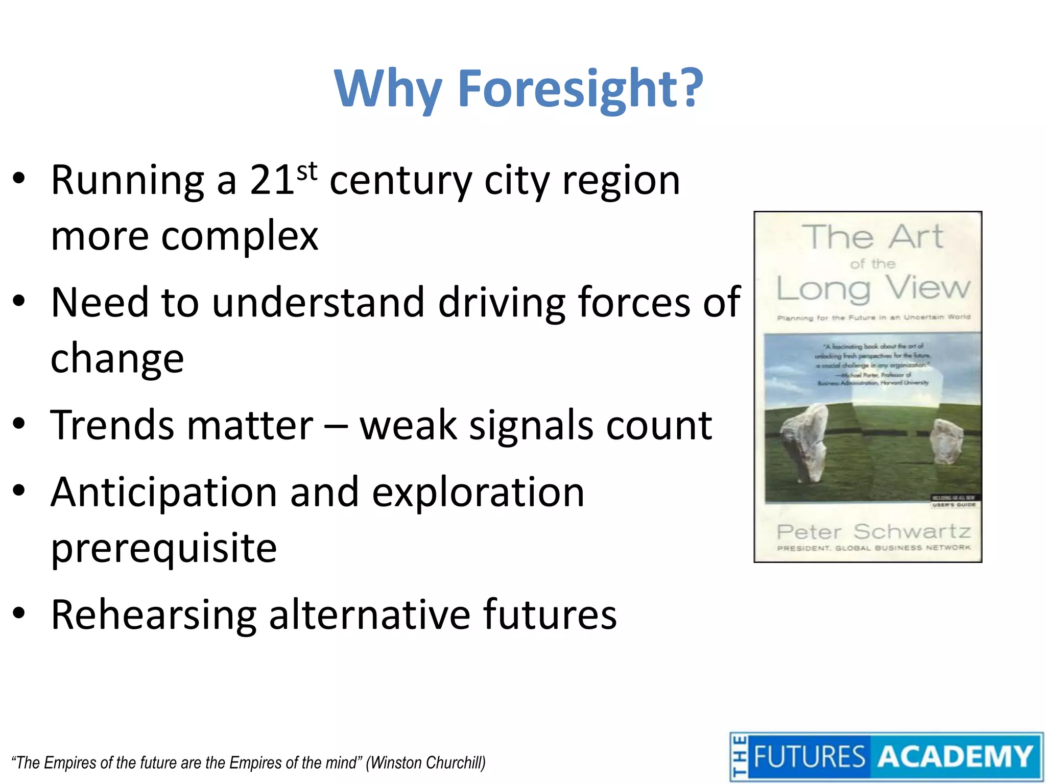 Why Foresight?Running a 21st century city region more complexNeed to understand driving forces of changeTrends matter – weak signals countAnticipation and exploration prerequisiteRehearsing alternative futures“The Empires of the future are the Empires of the mind” (Winston Churchill)