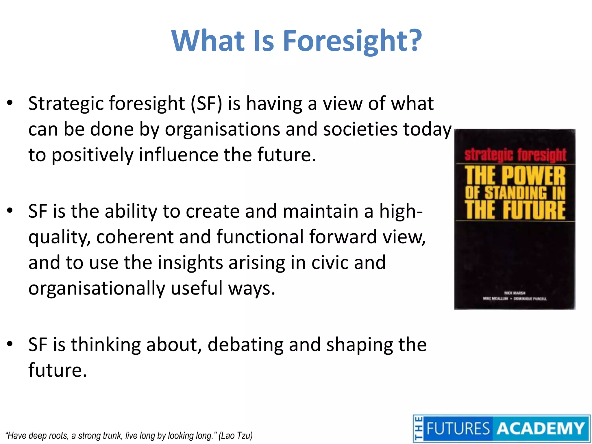 What Is Foresight?Strategic foresight (SF) is having a view of what can be done by organisations and societies today to positively influence the future.SF is the ability to create and maintain a high-quality, coherent and functional forward view, and to use the insights arising in civic and organisationally useful ways.SF is thinking about, debating and shaping the future.“Have deep roots, a strong trunk, live long by looking long.” (Lao Tzu)