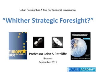 Urban Foresight As A Tool For Territorial Governance “Whither Strategic Foresight?” Professor John S Ratcliffe Brussels September 2011 