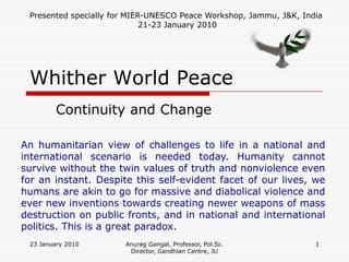 Presented specially for MIER-UNESCO Peace Workshop, Jammu, J&K, India
                             21-23 January 2010




 Whither World Peace
        Continuity and Change

An humanitarian view of challenges to life in a national and
international scenario is needed today. Humanity cannot
survive without the twin values of truth and nonviolence even
for an instant. Despite this self-evident facet of our lives, we
humans are akin to go for massive and diabolical violence and
ever new inventions towards creating newer weapons of mass
destruction on public fronts, and in national and international
politics. This is a great paradox.
 23 January 2010       Anurag Gangal, Professor, Pol.Sc.            1
                        Director, Gandhian Centre, JU
 