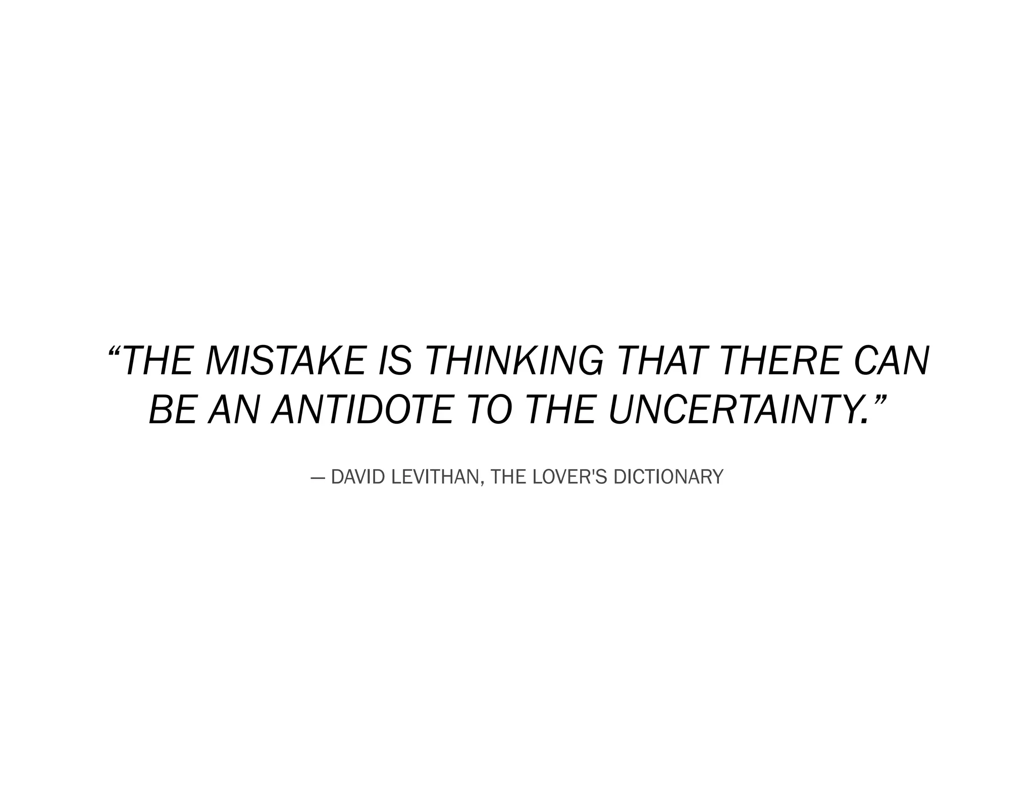 “THE MISTAKE IS THINKING THAT THERE CAN
  BE AN ANTIDOTE TO THE UNCERTAINTY.”
         ― DAVID LEVITHAN, THE LOVER'S DICTIONARY
 