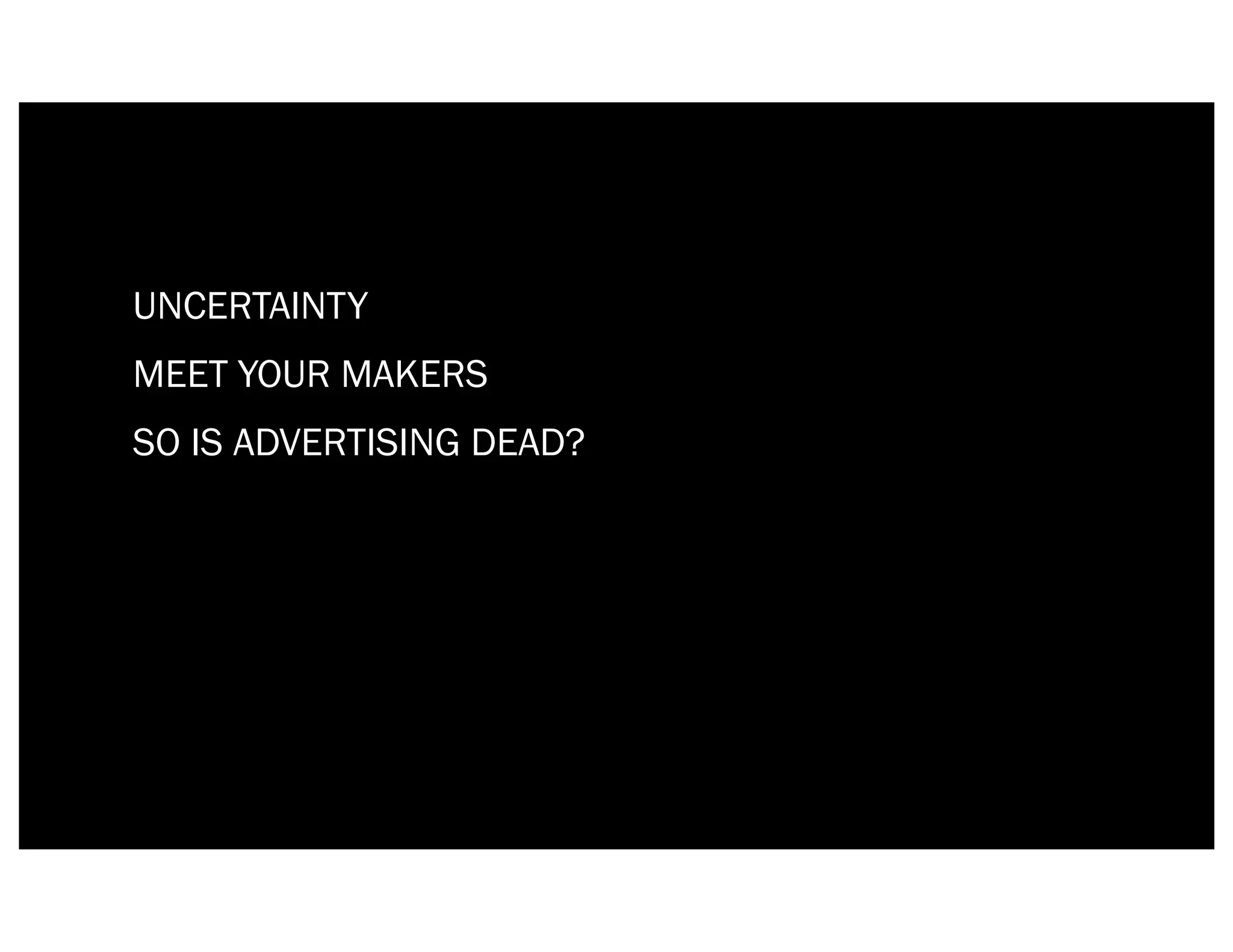 UNCERTAINTY
MEET YOUR MAKERS
SO IS ADVERTISING DEAD?
 