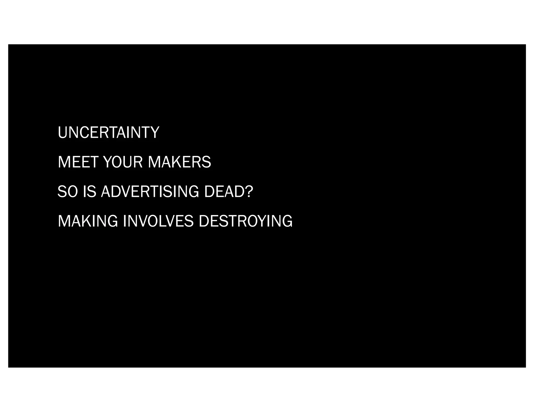 UNCERTAINTY
MEET YOUR MAKERS
SO IS ADVERTISING DEAD?
MAKING INVOLVES DESTROYING
 