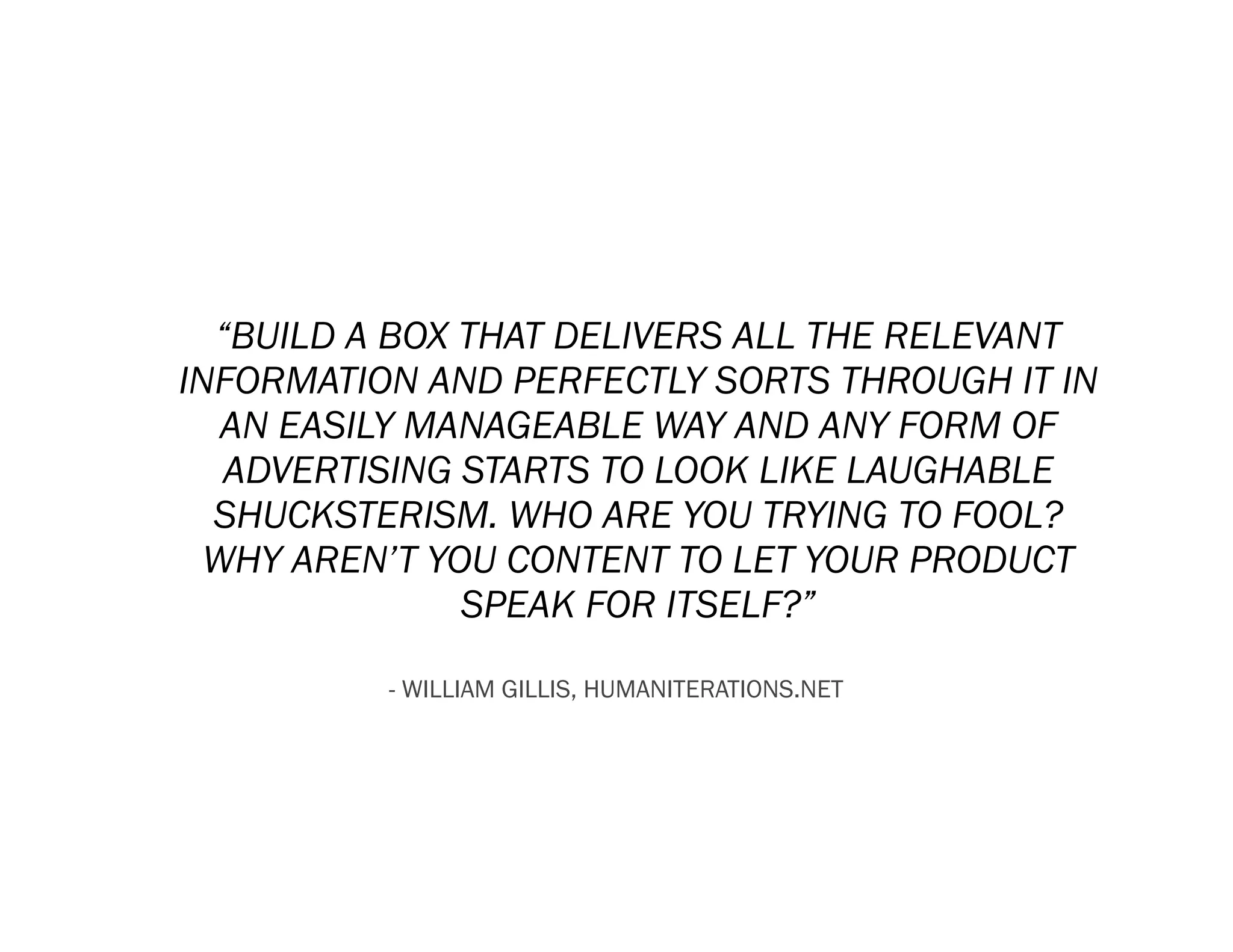 “BUILD A BOX THAT DELIVERS ALL THE RELEVANT
INFORMATION AND PERFECTLY SORTS THROUGH IT IN
   AN EASILY MANAGEABLE WAY AND ANY FORM OF
   ADVERTISING STARTS TO LOOK LIKE LAUGHABLE
  SHUCKSTERISM. WHO ARE YOU TRYING TO FOOL?
  WHY AREN’T YOU CONTENT TO LET YOUR PRODUCT
               SPEAK FOR ITSELF?”

          - WILLIAM GILLIS, HUMANITERATIONS.NET
 