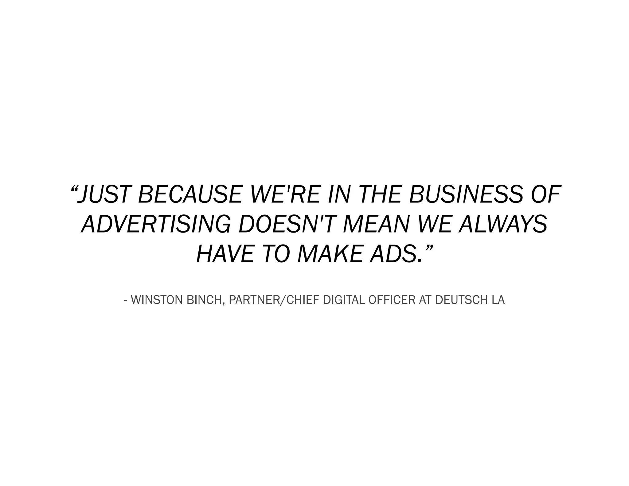 “JUST BECAUSE WE'RE IN THE BUSINESS OF
 ADVERTISING DOESN'T MEAN WE ALWAYS
          HAVE TO MAKE ADS.”
    - WINSTON BINCH, PARTNER/CHIEF DIGITAL OFFICER AT DEUTSCH LA
 