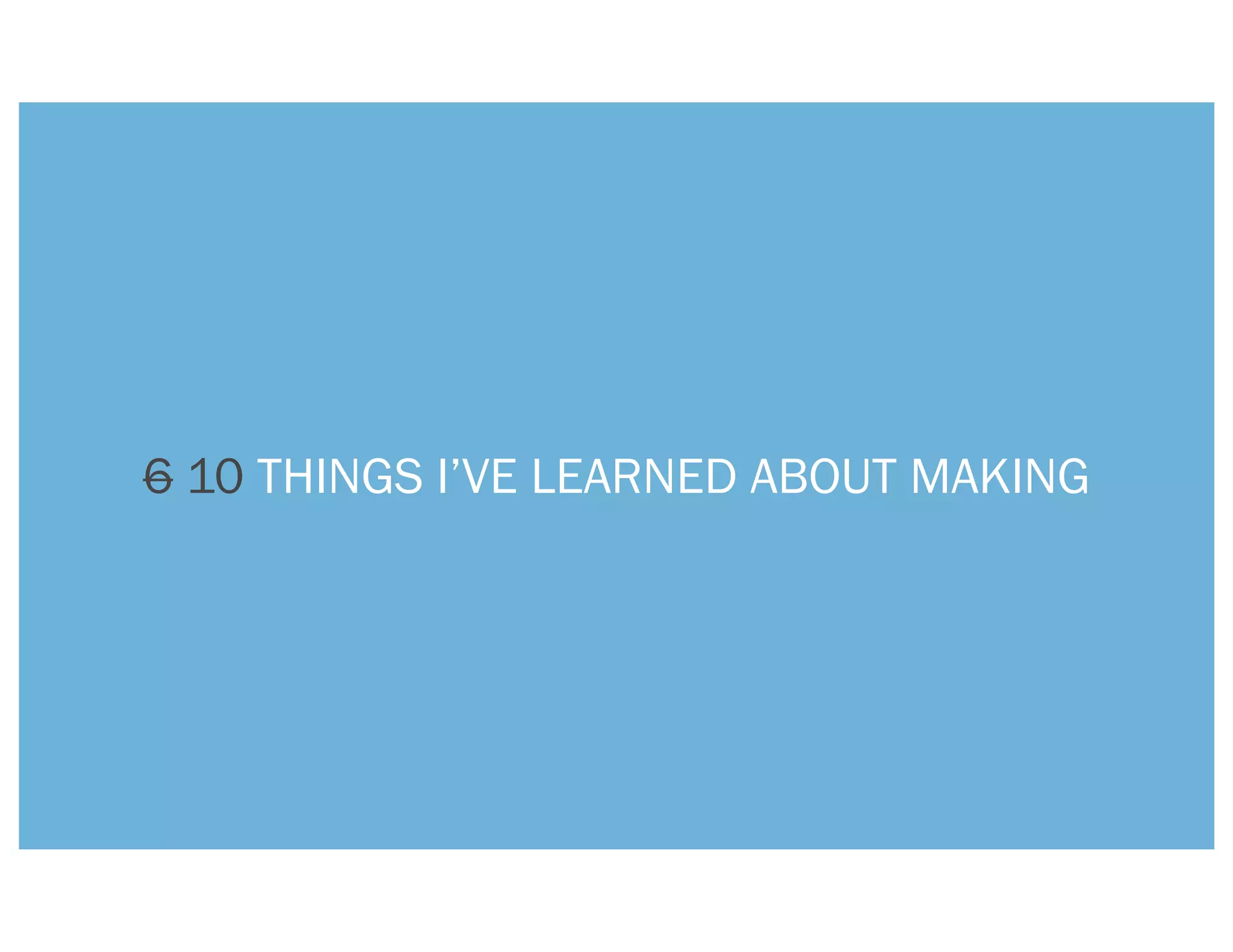 6 10 THINGS I’VE LEARNED ABOUT MAKING
 