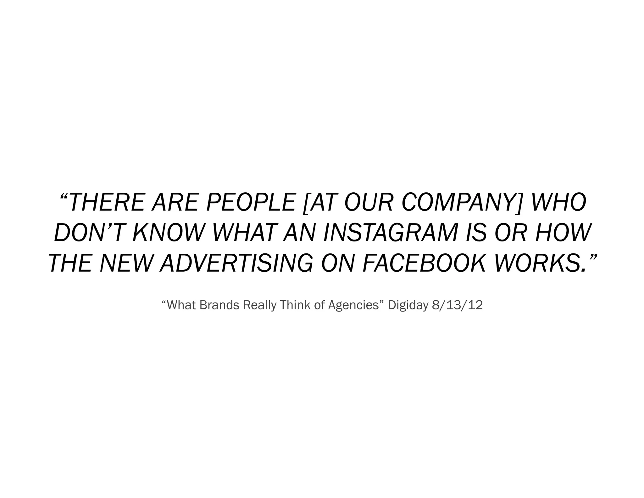 “THERE ARE PEOPLE [AT OUR COMPANY] WHO
DON’T KNOW WHAT AN INSTAGRAM IS OR HOW
THE NEW ADVERTISING ON FACEBOOK WORKS.”
        “What Brands Really Think of Agencies” Digiday 8/13/12
 