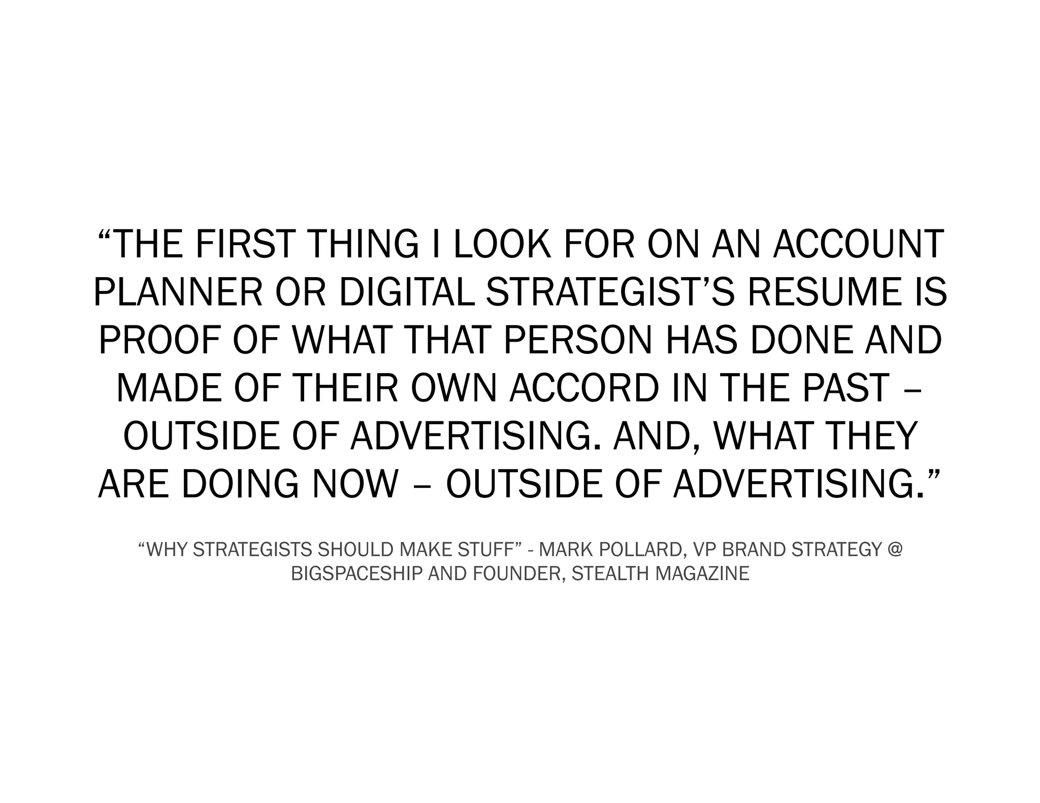 “THE FIRST THING I LOOK FOR ON AN ACCOUNT
PLANNER OR DIGITAL STRATEGIST’S RESUME IS
PROOF OF WHAT THAT PERSON HAS DONE AND
 MADE OF THEIR OWN ACCORD IN THE PAST –
 OUTSIDE OF ADVERTISING. AND, WHAT THEY
ARE DOING NOW – OUTSIDE OF ADVERTISING.”
  “WHY STRATEGISTS SHOULD MAKE STUFF” - MARK POLLARD, VP BRAND STRATEGY @
                BIGSPACESHIP AND FOUNDER, STEALTH MAGAZINE
 