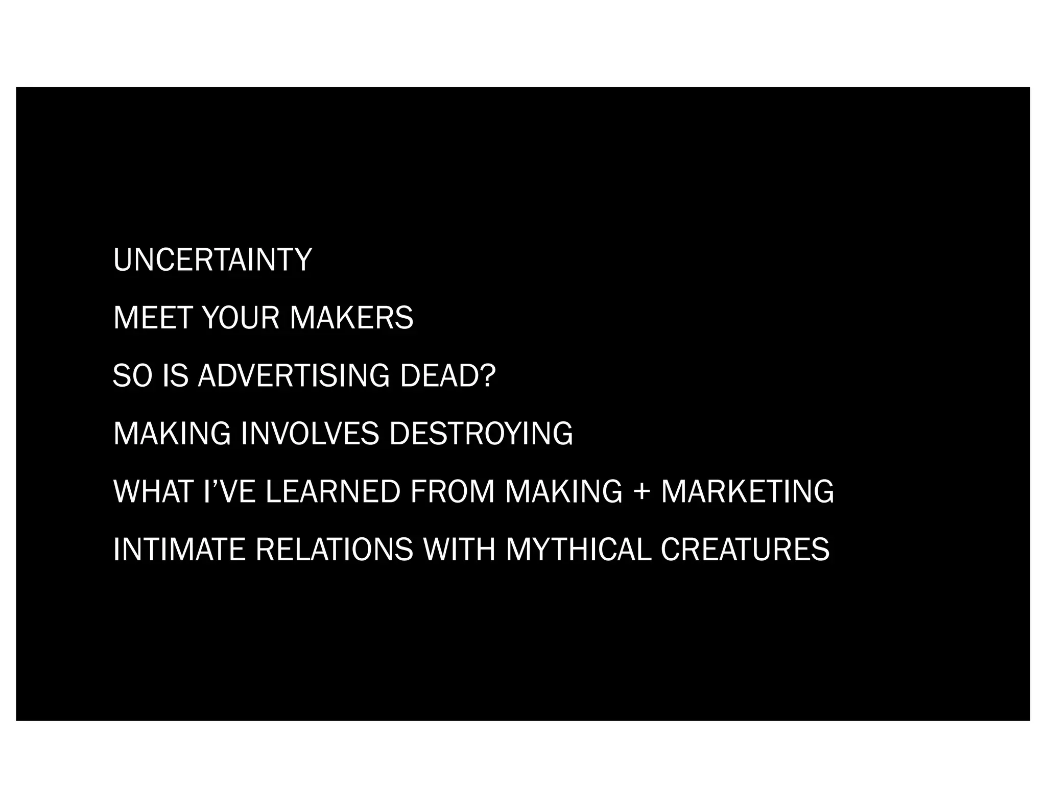 UNCERTAINTY
MEET YOUR MAKERS
SO IS ADVERTISING DEAD?
MAKING INVOLVES DESTROYING
WHAT I’VE LEARNED FROM MAKING + MARKETING
INTIMATE RELATIONS WITH MYTHICAL CREATURES
 