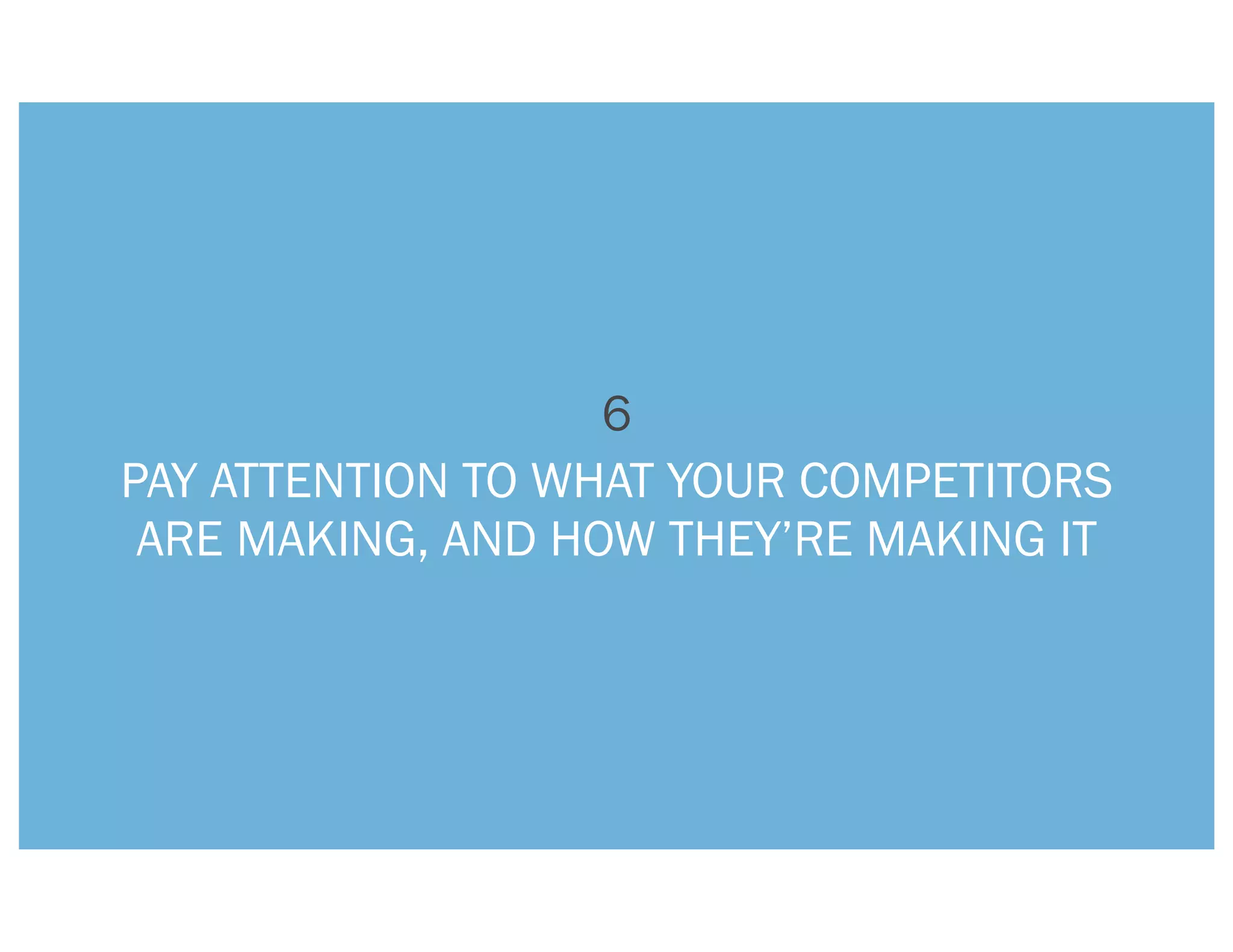 6
PAY ATTENTION TO WHAT YOUR COMPETITORS
 ARE MAKING, AND HOW THEY’RE MAKING IT
 