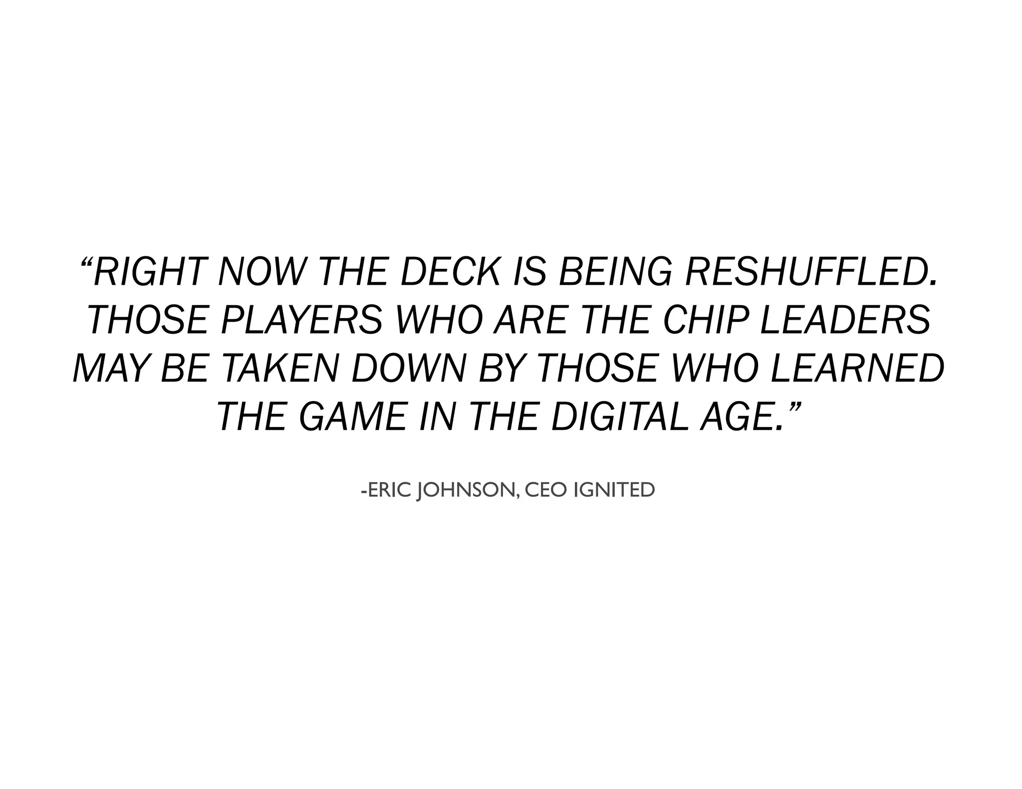 “RIGHT NOW THE DECK IS BEING RESHUFFLED.
 THOSE PLAYERS WHO ARE THE CHIP LEADERS
MAY BE TAKEN DOWN BY THOSE WHO LEARNED
       THE GAME IN THE DIGITAL AGE.”
             -ERIC JOHNSON, CEO IGNITED
 