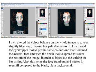 I then altered the colour balance on the whole image to give a
slightly blue tone; making her pale skin seem ill. I then used
the eyedropper tool to get the same colour tone that is behind
the actress’ face and used the brush tool to spread this over
the bottom of the image; in order to block out the writing on
her t shirt. Also, this helps the face stand out and makes it
seem ill compared to the black, plain background.

 