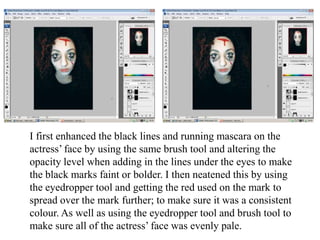 I first enhanced the black lines and running mascara on the
actress’ face by using the same brush tool and altering the
opacity level when adding in the lines under the eyes to make
the black marks faint or bolder. I then neatened this by using
the eyedropper tool and getting the red used on the mark to
spread over the mark further; to make sure it was a consistent
colour. As well as using the eyedropper tool and brush tool to
make sure all of the actress’ face was evenly pale.

 
